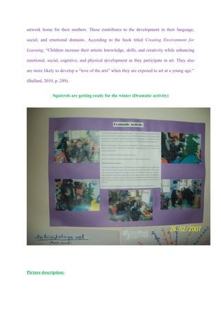 artwork home for their mothers. These contributes to the development in their language,

social, and emotional domains. According to the book titled Creating Environment for

Learning, “Children increase their artistic knowledge, skills, and creativity while enhancing

emotional, social, cognitive, and physical development as they participate in art. They also

are more likely to develop a “love of the arts” when they are exposed to art at a young age.”

(Bullard, 2010, p. 249).


              Squirrels are getting ready for the winter (Dramatic activity)




Picture description:
 