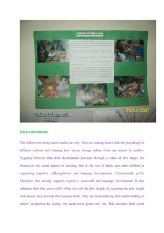 Picture description:


The children are doing social studies activity. They are making leaves with the play dough of

different colours and learning how leaves change colour from one season to another.

Vygotsky believes that child development proceeds through a series of five stages. He

focuses on the social aspects of learning, that is, the role of adults and older children in

supporting cognitive, self-regulation, and language development. (Charlesworth, p.15).

Therefore, this activity supports cognitive, emotional and language development. It also

enhances their fine motor skills when they roll the play dough. By touching the play dough

with leaves, they develop their sensory skills. They are demonstrating their understanding of

others’ perspective by saying “my mom loves green one” etc. This develops their social
 
