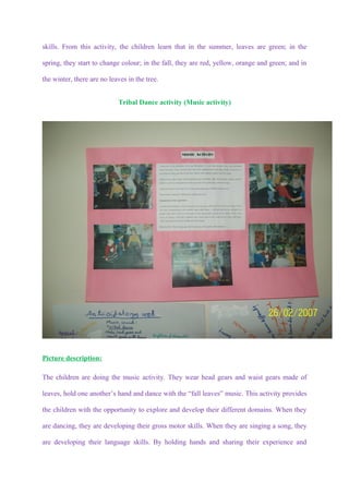 skills. From this activity, the children learn that in the summer, leaves are green; in the

spring, they start to change colour; in the fall, they are red, yellow, orange and green; and in

the winter, there are no leaves in the tree.


                            Tribal Dance activity (Music activity)




Picture description:

The children are doing the music activity. They wear head gears and waist gears made of

leaves, hold one another’s hand and dance with the “fall leaves” music. This activity provides

the children with the opportunity to explore and develop their different domains. When they

are dancing, they are developing their gross motor skills. When they are singing a song, they

are developing their language skills. By holding hands and sharing their experience and
 