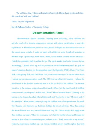 We will be posting evidence and samples of our work. Please check in often and share
this experience with your children!

Thanks for your cooperation,

Sayeda Sultana, Student of Centennial College.


                           Documentation Panel

       Documentation reflects children’s learning most effectively, when children are

actively involved in learning experiences, interact with others participating in everyday

experiences. A documentation panel is a visual process. It helped me show children’s work to

the parents more visually. I made my panel with children’s work. I made all activities in

different ways. I put science, math, music, drama, social studies, creative and art activities. I

visited the community park to collect leaves. The guest speaker read out a book on leaves.

Accordingly, I placed all of my activity pictures on the documentation panel. To grab the

parents’ attention, I put on my documentation panel the Rationale, KWHL Chart, First Circle

Web, Anticipatory Web, and Final Web. First, I discussed with my ECE teacher about where

I should put my documentation panel. The ECE told me about the location. I placed the

panel board at the dramatic centre and kept it at the eye level of the children. The location

was close to the entrance so parents could see easily. When I set the panel board all children

came over and saw the panel. A child said, “Wow! What a beautiful board!” Pointing to her

picture on the board, she called other children and said, “Look, this is me.” My mom said, “I

did good job.” When parents came to pick up the children most of the parents saw the panel.

They became very happy to see that their children did lots of activities. Also, they noticed

that their children were very excited about what they did. Parents always feel happy when

their children are happy. When S’s mom came in, S held her mother’s hand and brought her

mother in front of the documentation panel and said to her, “Look, mom, this is my picture.”

From my observation, children are very curious. Children always want to explore their own
 