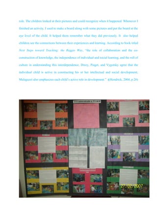 role. The children looked at their pictures and could recognize when it happened. Whenever I

finished an activity, I used to make a board along with some pictures and put the board at the

eye level of the child. It helped them remember what they did previously. It also helped

children see the connections between their experiences and learning. According to book titled

Next Steps toward Teaching: the Reggio Way, “the role of collaboration and the co-

construction of knowledge, the independence of individual and social learning, and the roll of

culture in understanding this interdependence. Dwey, Piaget, and Vygotsky agree that the

individual child is active in constructing his or her intellectual and social development;

Malaguzzi also emphasizes each child’s active role in development.” ((Hendrick, 2004, p.28)
 