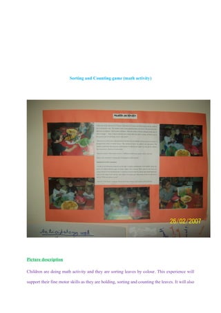 Sorting and Counting game (math activity)




Picture description

Children are doing math activity and they are sorting leaves by colour. This experience will

support their fine motor skills as they are holding, sorting and counting the leaves. It will also
 