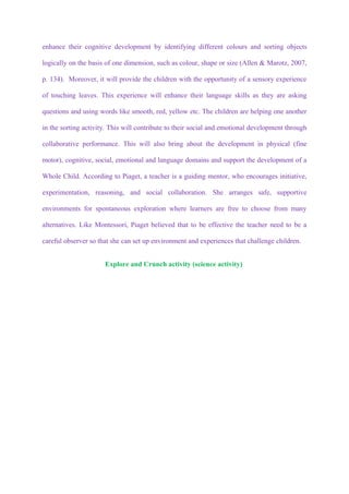 enhance their cognitive development by identifying different colours and sorting objects

logically on the basis of one dimension, such as colour, shape or size (Allen & Marotz, 2007,

p. 134). Moreover, it will provide the children with the opportunity of a sensory experience

of touching leaves. This experience will enhance their language skills as they are asking

questions and using words like smooth, red, yellow etc. The children are helping one another

in the sorting activity. This will contribute to their social and emotional development through

collaborative performance. This will also bring about the development in physical (fine

motor), cognitive, social, emotional and language domains and support the development of a

Whole Child. According to Piaget, a teacher is a guiding mentor, who encourages initiative,

experimentation, reasoning, and social collaboration. She arranges safe, supportive

environments for spontaneous exploration where learners are free to choose from many

alternatives. Like Montessori, Piaget believed that to be effective the teacher need to be a

careful observer so that she can set up environment and experiences that challenge children.


                      Explore and Crunch activity (science activity)
 