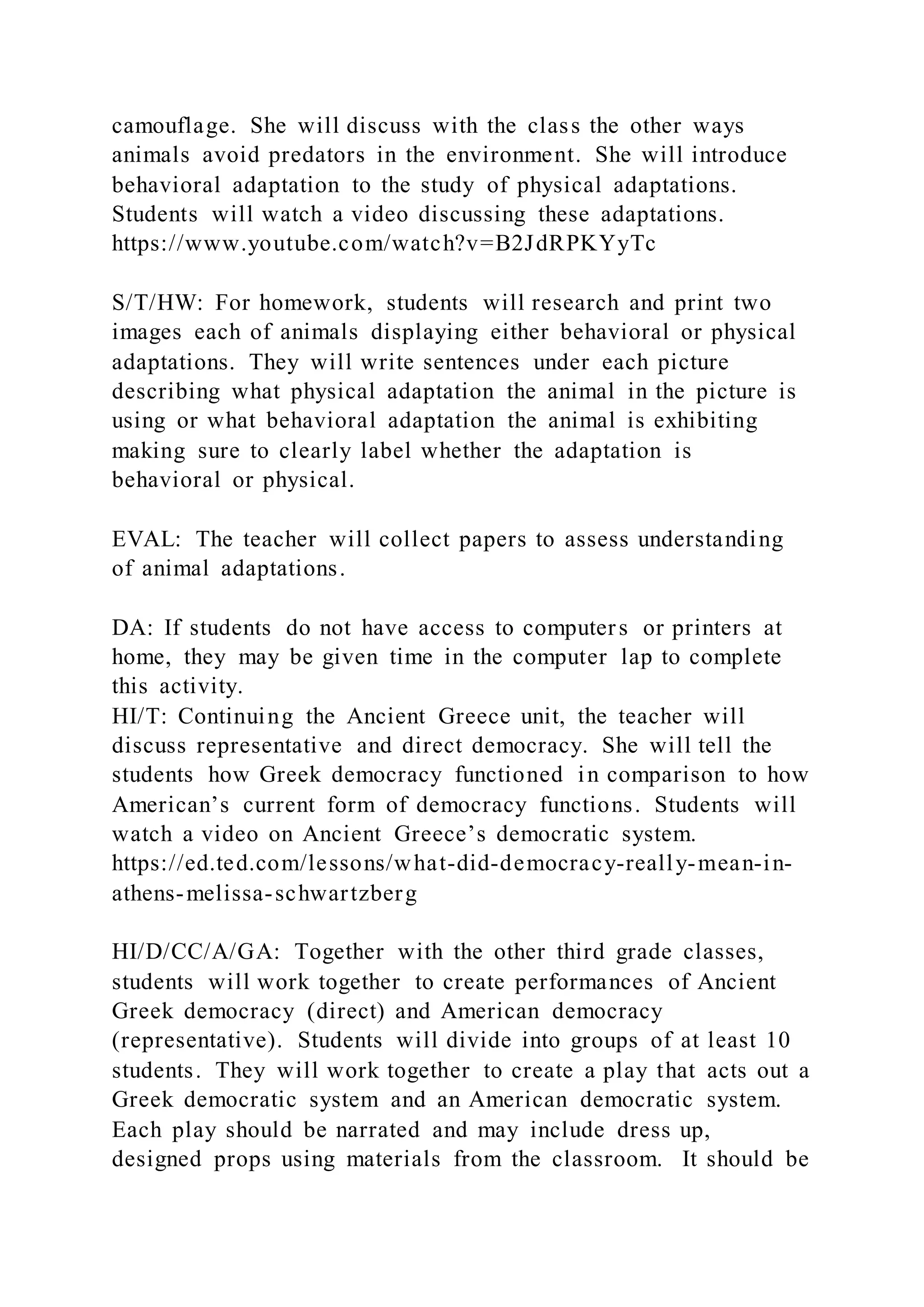 camouflage. She will discuss with the class the other ways
animals avoid predators in the environment. She will introduce
behavioral adaptation to the study of physical adaptations.
Students will watch a video discussing these adaptations.
https://www.youtube.com/watch?v=B2JdRPKYyTc
S/T/HW: For homework, students will research and print two
images each of animals displaying either behavioral or physical
adaptations. They will write sentences under each picture
describing what physical adaptation the animal in the picture is
using or what behavioral adaptation the animal is exhibiting
making sure to clearly label whether the adaptation is
behavioral or physical.
EVAL: The teacher will collect papers to assess understanding
of animal adaptations.
DA: If students do not have access to computers or printers at
home, they may be given time in the computer lap to complete
this activity.
HI/T: Continuing the Ancient Greece unit, the teacher will
discuss representative and direct democracy. She will tell the
students how Greek democracy functioned in comparison to how
American’s current form of democracy functions. Students will
watch a video on Ancient Greece’s democratic system.
https://ed.ted.com/lessons/what-did-democracy-really-mean-in-
athens-melissa-schwartzberg
HI/D/CC/A/GA: Together with the other third grade classes,
students will work together to create performances of Ancient
Greek democracy (direct) and American democracy
(representative). Students will divide into groups of at least 10
students. They will work together to create a play that acts out a
Greek democratic system and an American democratic system.
Each play should be narrated and may include dress up,
designed props using materials from the classroom. It should be
 