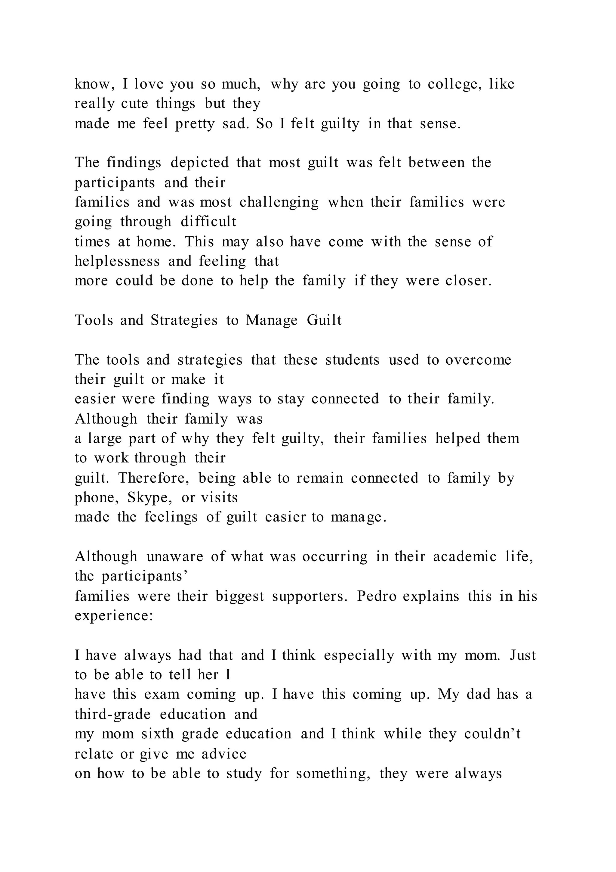 know, I love you so much, why are you going to college, like
really cute things but they
made me feel pretty sad. So I felt guilty in that sense.
The findings depicted that most guilt was felt between the
participants and their
families and was most challenging when their families were
going through difficult
times at home. This may also have come with the sense of
helplessness and feeling that
more could be done to help the family if they were closer.
Tools and Strategies to Manage Guilt
The tools and strategies that these students used to overcome
their guilt or make it
easier were finding ways to stay connected to their family.
Although their family was
a large part of why they felt guilty, their families helped them
to work through their
guilt. Therefore, being able to remain connected to family by
phone, Skype, or visits
made the feelings of guilt easier to manage.
Although unaware of what was occurring in their academic life,
the participants’
families were their biggest supporters. Pedro explains this in his
experience:
I have always had that and I think especially with my mom. Just
to be able to tell her I
have this exam coming up. I have this coming up. My dad has a
third-grade education and
my mom sixth grade education and I think while they couldn’t
relate or give me advice
on how to be able to study for something, they were always
 