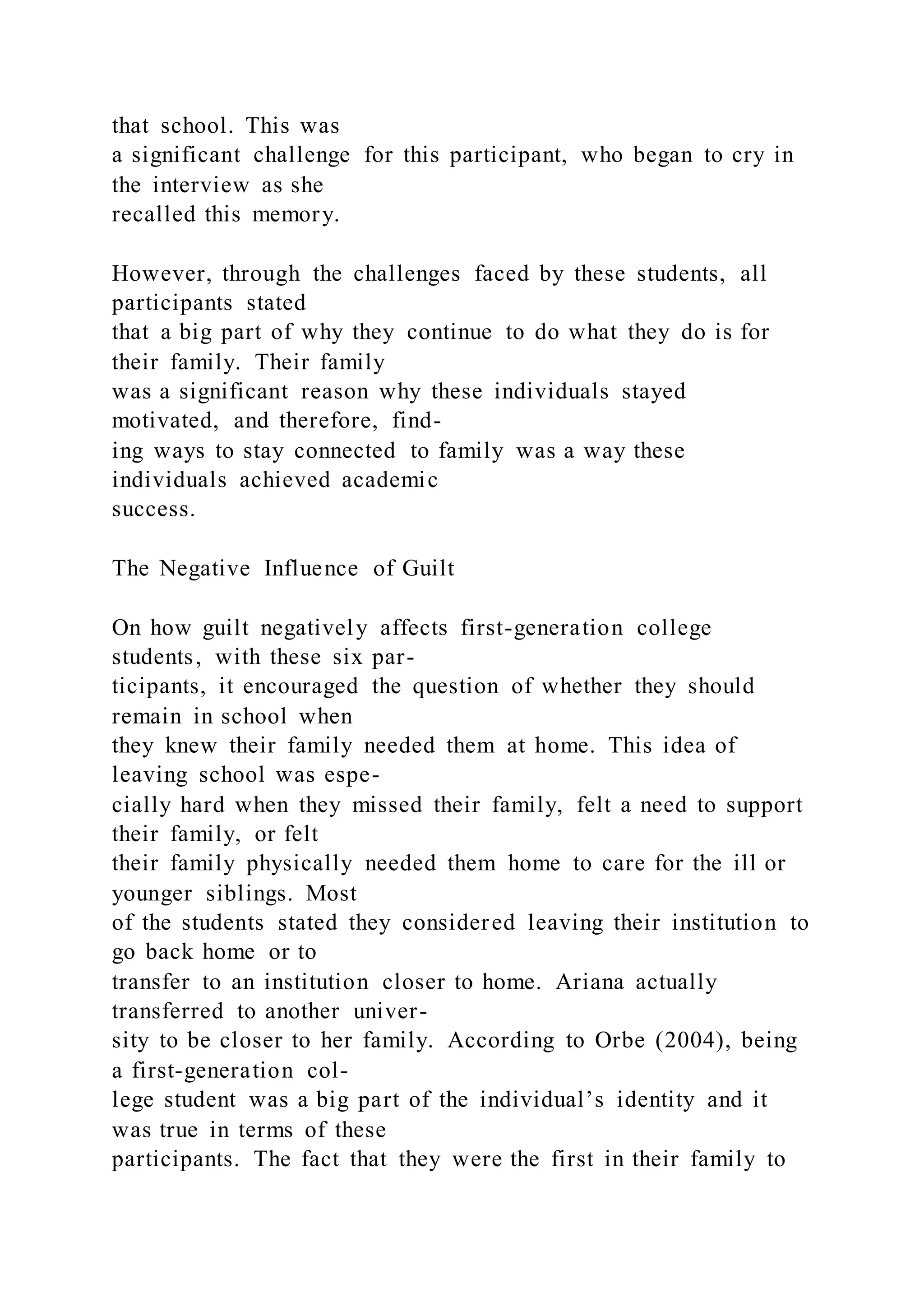 that school. This was
a significant challenge for this participant, who began to cry in
the interview as she
recalled this memory.
However, through the challenges faced by these students, all
participants stated
that a big part of why they continue to do what they do is for
their family. Their family
was a significant reason why these individuals stayed
motivated, and therefore, find-
ing ways to stay connected to family was a way these
individuals achieved academic
success.
The Negative Influence of Guilt
On how guilt negatively affects first-generation college
students, with these six par-
ticipants, it encouraged the question of whether they should
remain in school when
they knew their family needed them at home. This idea of
leaving school was espe-
cially hard when they missed their family, felt a need to support
their family, or felt
their family physically needed them home to care for the ill or
younger siblings. Most
of the students stated they considered leaving their institution to
go back home or to
transfer to an institution closer to home. Ariana actually
transferred to another univer-
sity to be closer to her family. According to Orbe (2004), being
a first-generation col-
lege student was a big part of the individual’s identity and it
was true in terms of these
participants. The fact that they were the first in their family to
 