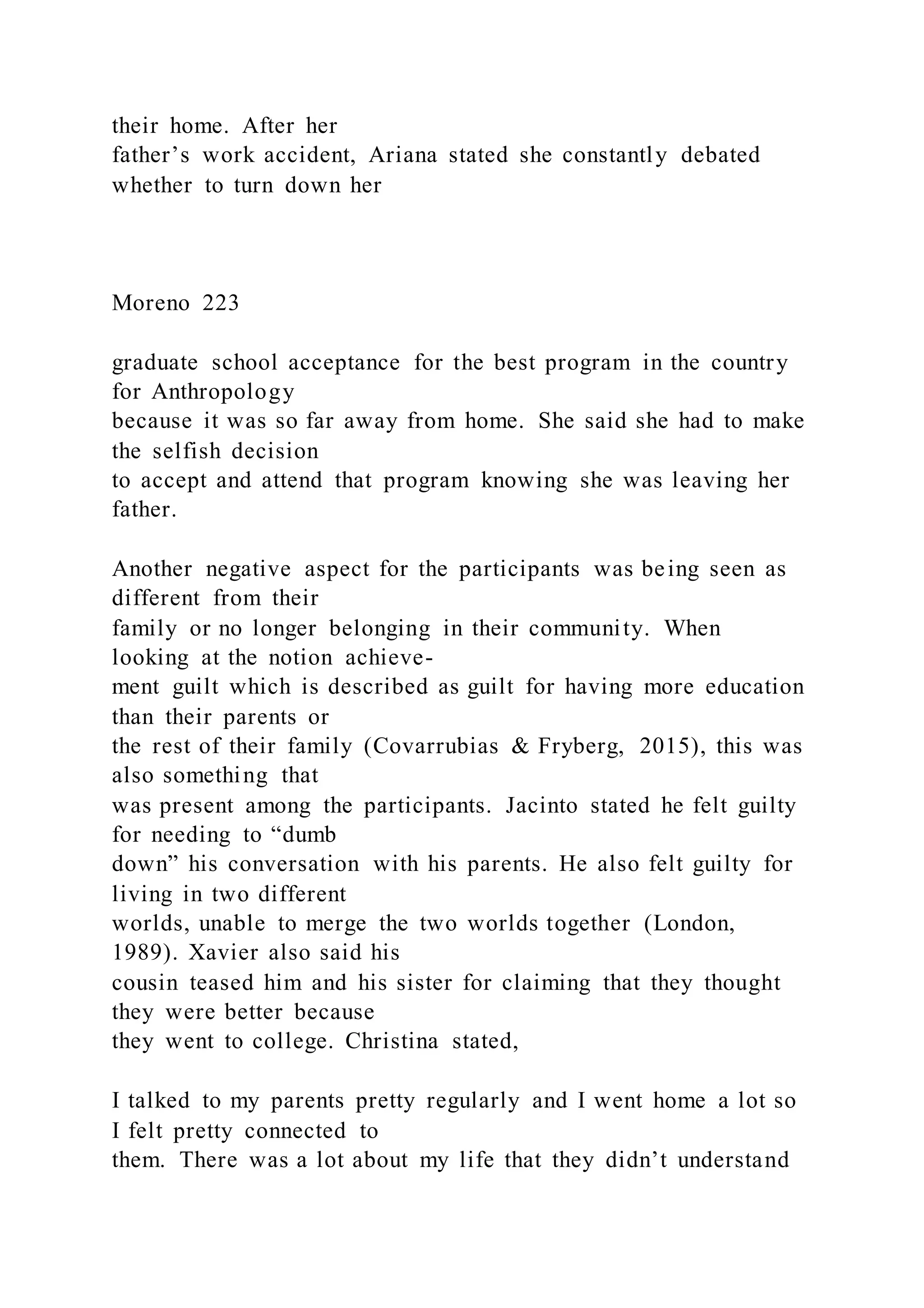 their home. After her
father’s work accident, Ariana stated she constantly debated
whether to turn down her
Moreno 223
graduate school acceptance for the best program in the country
for Anthropology
because it was so far away from home. She said she had to make
the selfish decision
to accept and attend that program knowing she was leaving her
father.
Another negative aspect for the participants was being seen as
different from their
family or no longer belonging in their community. When
looking at the notion achieve-
ment guilt which is described as guilt for having more education
than their parents or
the rest of their family (Covarrubias & Fryberg, 2015), this was
also something that
was present among the participants. Jacinto stated he felt guilty
for needing to “dumb
down” his conversation with his parents. He also felt guilty for
living in two different
worlds, unable to merge the two worlds together (London,
1989). Xavier also said his
cousin teased him and his sister for claiming that they thought
they were better because
they went to college. Christina stated,
I talked to my parents pretty regularly and I went home a lot so
I felt pretty connected to
them. There was a lot about my life that they didn’t understand
 