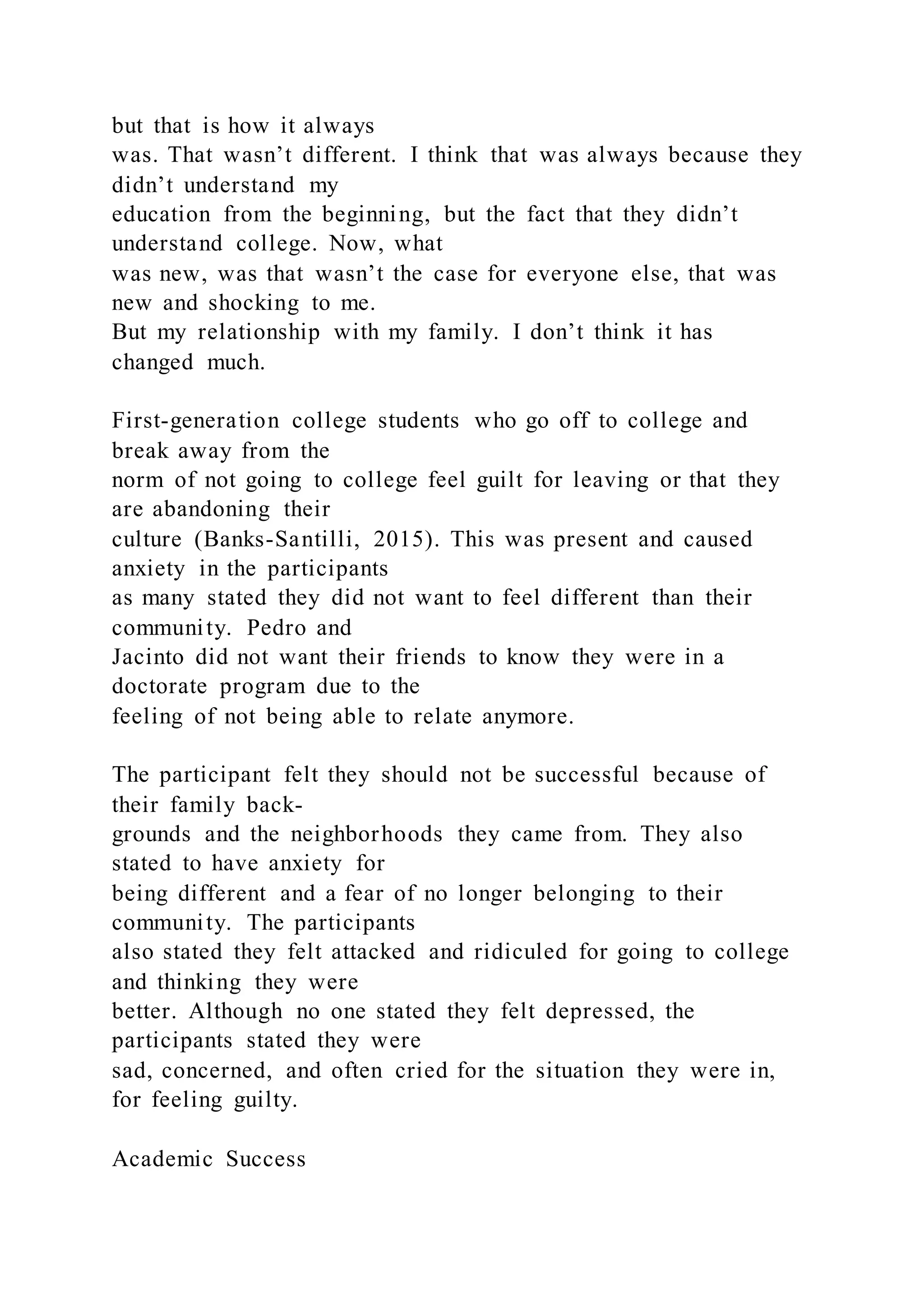 but that is how it always
was. That wasn’t different. I think that was always because they
didn’t understand my
education from the beginning, but the fact that they didn’t
understand college. Now, what
was new, was that wasn’t the case for everyone else, that was
new and shocking to me.
But my relationship with my family. I don’t think it has
changed much.
First-generation college students who go off to college and
break away from the
norm of not going to college feel guilt for leaving or that they
are abandoning their
culture (Banks-Santilli, 2015). This was present and caused
anxiety in the participants
as many stated they did not want to feel different than their
community. Pedro and
Jacinto did not want their friends to know they were in a
doctorate program due to the
feeling of not being able to relate anymore.
The participant felt they should not be successful because of
their family back-
grounds and the neighborhoods they came from. They also
stated to have anxiety for
being different and a fear of no longer belonging to their
community. The participants
also stated they felt attacked and ridiculed for going to college
and thinking they were
better. Although no one stated they felt depressed, the
participants stated they were
sad, concerned, and often cried for the situation they were in,
for feeling guilty.
Academic Success
 