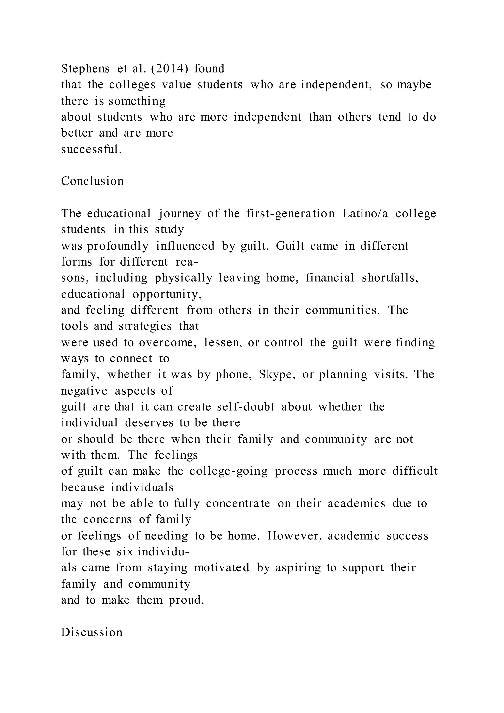 Stephens et al. (2014) found
that the colleges value students who are independent, so maybe
there is something
about students who are more independent than others tend to do
better and are more
successful.
Conclusion
The educational journey of the first-generation Latino/a college
students in this study
was profoundly influenced by guilt. Guilt came in different
forms for different rea-
sons, including physically leaving home, financial shortfalls,
educational opportunity,
and feeling different from others in their communities. The
tools and strategies that
were used to overcome, lessen, or control the guilt were finding
ways to connect to
family, whether it was by phone, Skype, or planning visits. The
negative aspects of
guilt are that it can create self-doubt about whether the
individual deserves to be there
or should be there when their family and community are not
with them. The feelings
of guilt can make the college-going process much more difficult
because individuals
may not be able to fully concentrate on their academics due to
the concerns of family
or feelings of needing to be home. However, academic success
for these six individu-
als came from staying motivated by aspiring to support their
family and community
and to make them proud.
Discussion
 