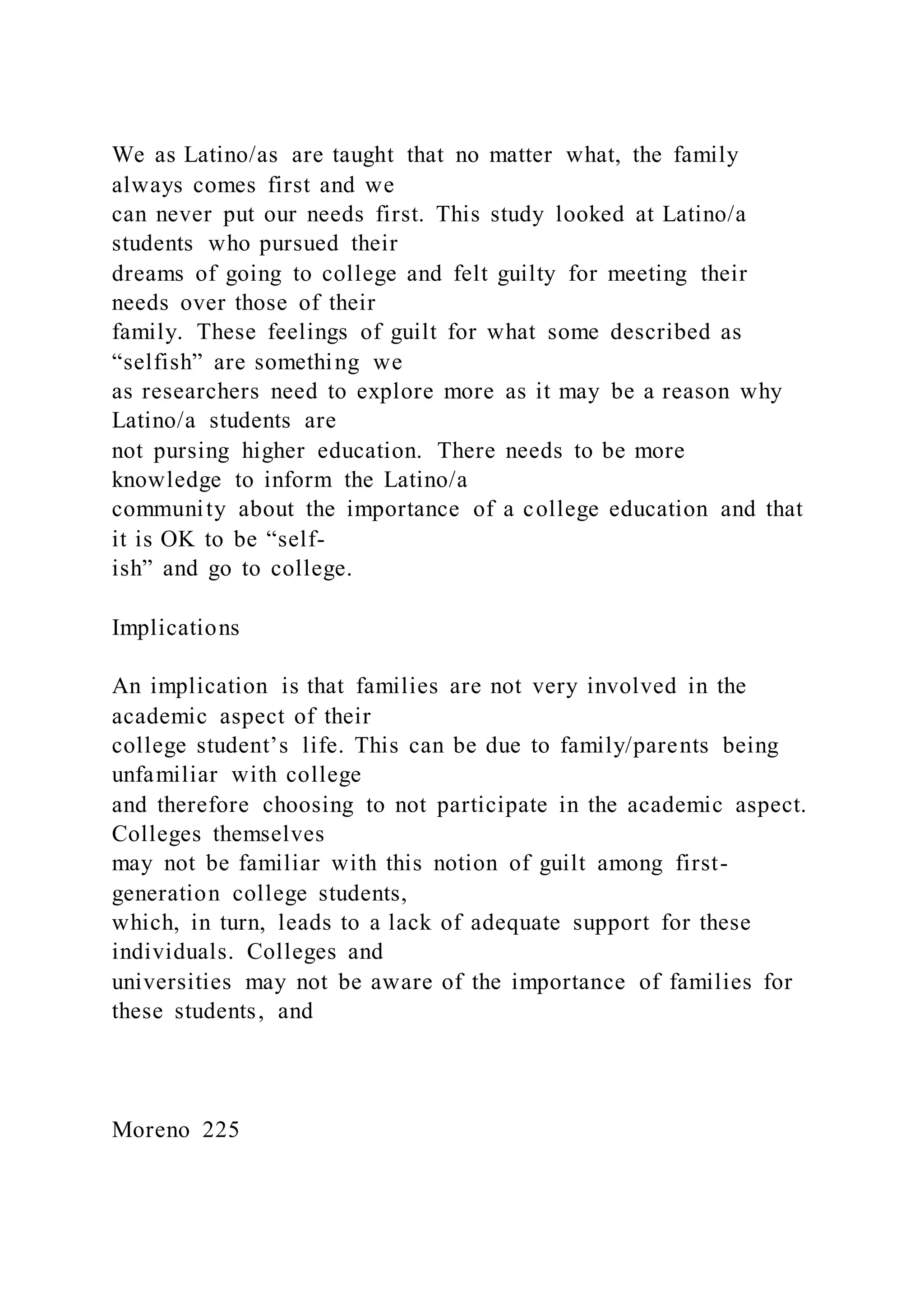 We as Latino/as are taught that no matter what, the family
always comes first and we
can never put our needs first. This study looked at Latino/a
students who pursued their
dreams of going to college and felt guilty for meeting their
needs over those of their
family. These feelings of guilt for what some described as
“selfish” are something we
as researchers need to explore more as it may be a reason why
Latino/a students are
not pursing higher education. There needs to be more
knowledge to inform the Latino/a
community about the importance of a college education and that
it is OK to be “self-
ish” and go to college.
Implications
An implication is that families are not very involved in the
academic aspect of their
college student’s life. This can be due to family/parents being
unfamiliar with college
and therefore choosing to not participate in the academic aspect.
Colleges themselves
may not be familiar with this notion of guilt among first-
generation college students,
which, in turn, leads to a lack of adequate support for these
individuals. Colleges and
universities may not be aware of the importance of families for
these students, and
Moreno 225
 