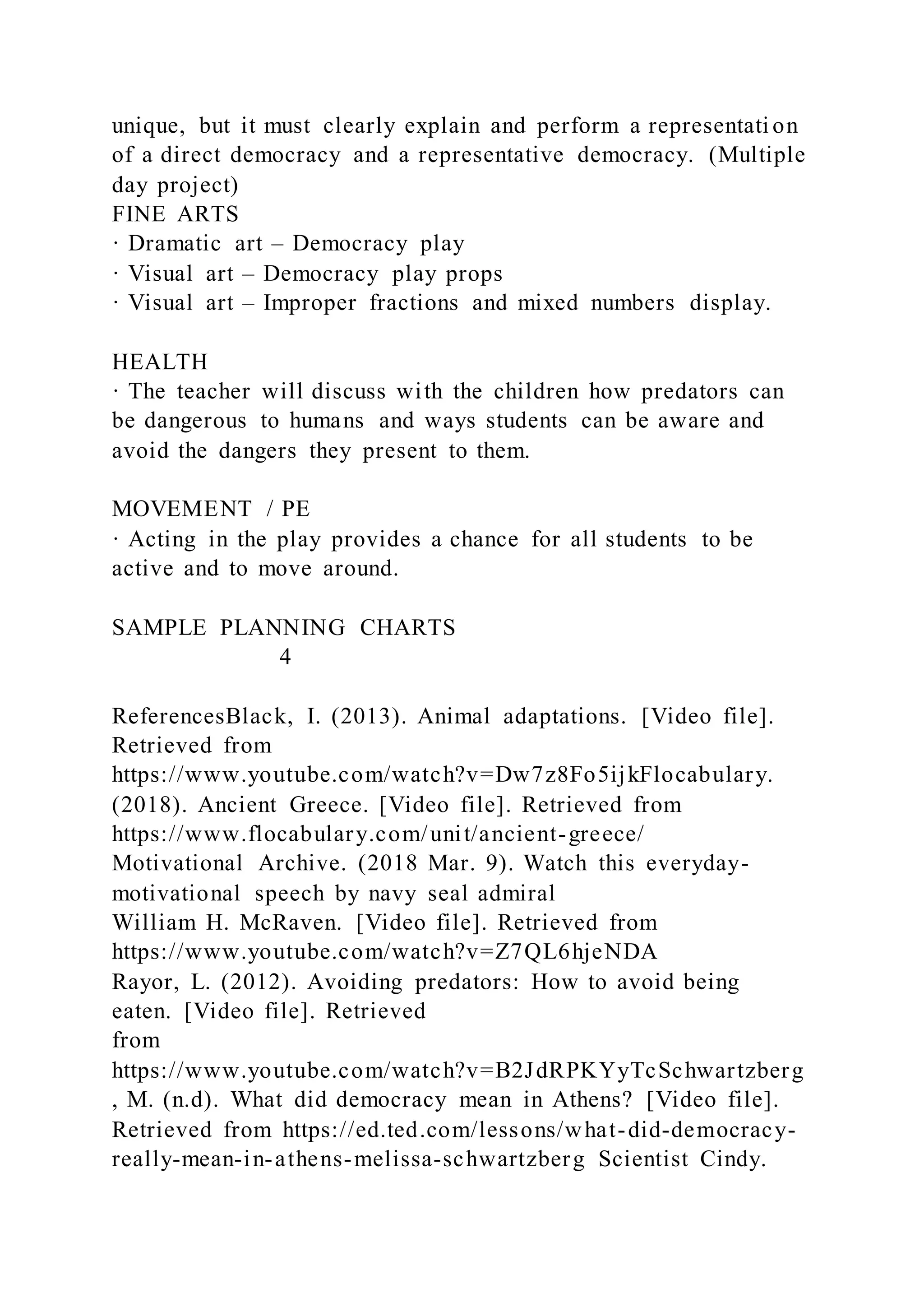 unique, but it must clearly explain and perform a representati on
of a direct democracy and a representative democracy. (Multiple
day project)
FINE ARTS
· Dramatic art – Democracy play
· Visual art – Democracy play props
· Visual art – Improper fractions and mixed numbers display.
HEALTH
· The teacher will discuss with the children how predators can
be dangerous to humans and ways students can be aware and
avoid the dangers they present to them.
MOVEMENT / PE
· Acting in the play provides a chance for all students to be
active and to move around.
SAMPLE PLANNING CHARTS
4
ReferencesBlack, I. (2013). Animal adaptations. [Video file].
Retrieved from
https://www.youtube.com/watch?v=Dw7z8Fo5ijkFlocabulary.
(2018). Ancient Greece. [Video file]. Retrieved from
https://www.flocabulary.com/unit/ancient-greece/
Motivational Archive. (2018 Mar. 9). Watch this everyday-
motivational speech by navy seal admiral
William H. McRaven. [Video file]. Retrieved from
https://www.youtube.com/watch?v=Z7QL6hjeNDA
Rayor, L. (2012). Avoiding predators: How to avoid being
eaten. [Video file]. Retrieved
from
https://www.youtube.com/watch?v=B2JdRPKYyTcSchwartzberg
, M. (n.d). What did democracy mean in Athens? [Video file].
Retrieved from https://ed.ted.com/lessons/what-did-democracy-
really-mean-in-athens-melissa-schwartzberg Scientist Cindy.
 