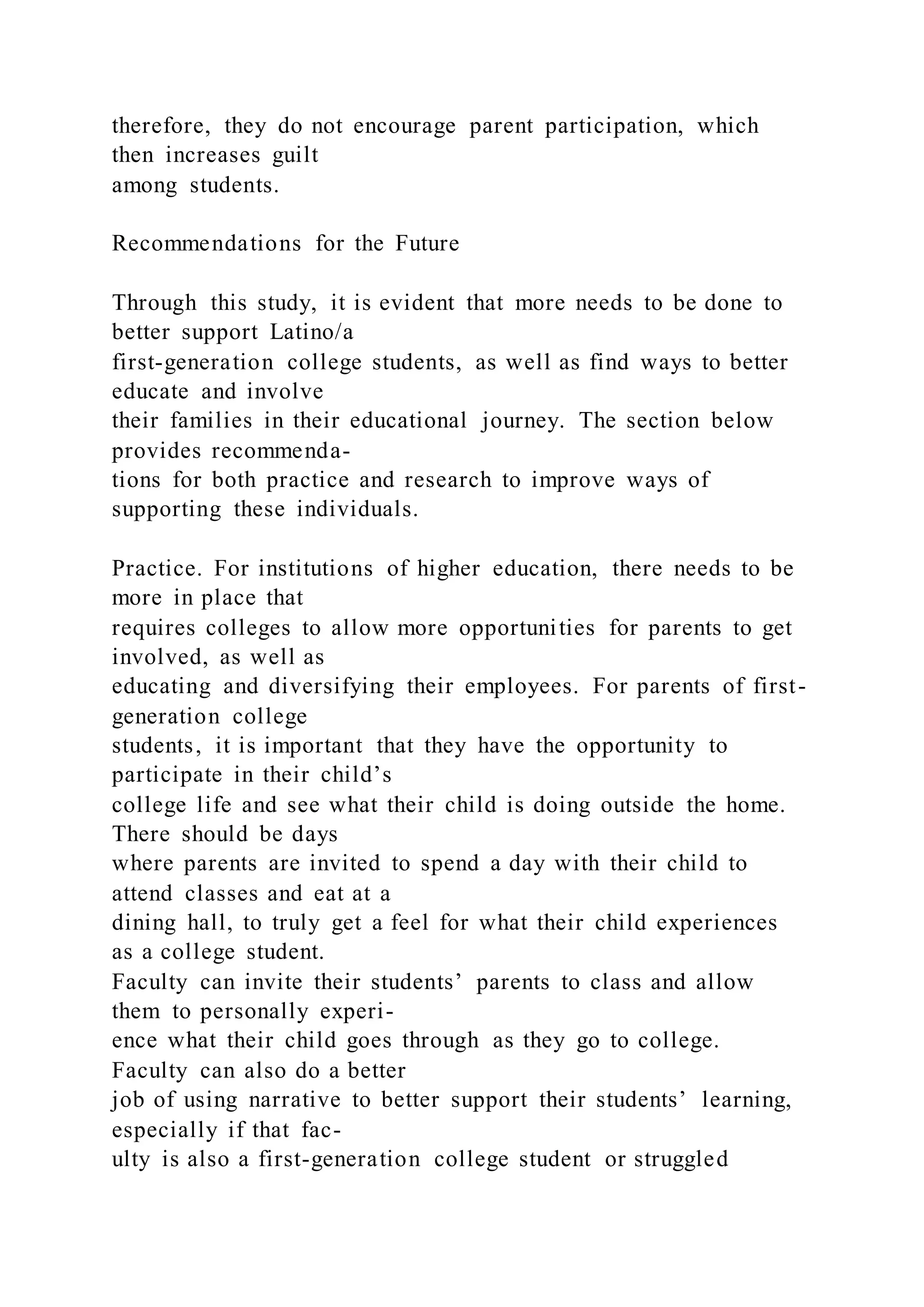 therefore, they do not encourage parent participation, which
then increases guilt
among students.
Recommendations for the Future
Through this study, it is evident that more needs to be done to
better support Latino/a
first-generation college students, as well as find ways to better
educate and involve
their families in their educational journey. The section below
provides recommenda-
tions for both practice and research to improve ways of
supporting these individuals.
Practice. For institutions of higher education, there needs to be
more in place that
requires colleges to allow more opportunities for parents to get
involved, as well as
educating and diversifying their employees. For parents of first-
generation college
students, it is important that they have the opportunity to
participate in their child’s
college life and see what their child is doing outside the home.
There should be days
where parents are invited to spend a day with their child to
attend classes and eat at a
dining hall, to truly get a feel for what their child experiences
as a college student.
Faculty can invite their students’ parents to class and allow
them to personally experi-
ence what their child goes through as they go to college.
Faculty can also do a better
job of using narrative to better support their students’ learning,
especially if that fac-
ulty is also a first-generation college student or struggled
 