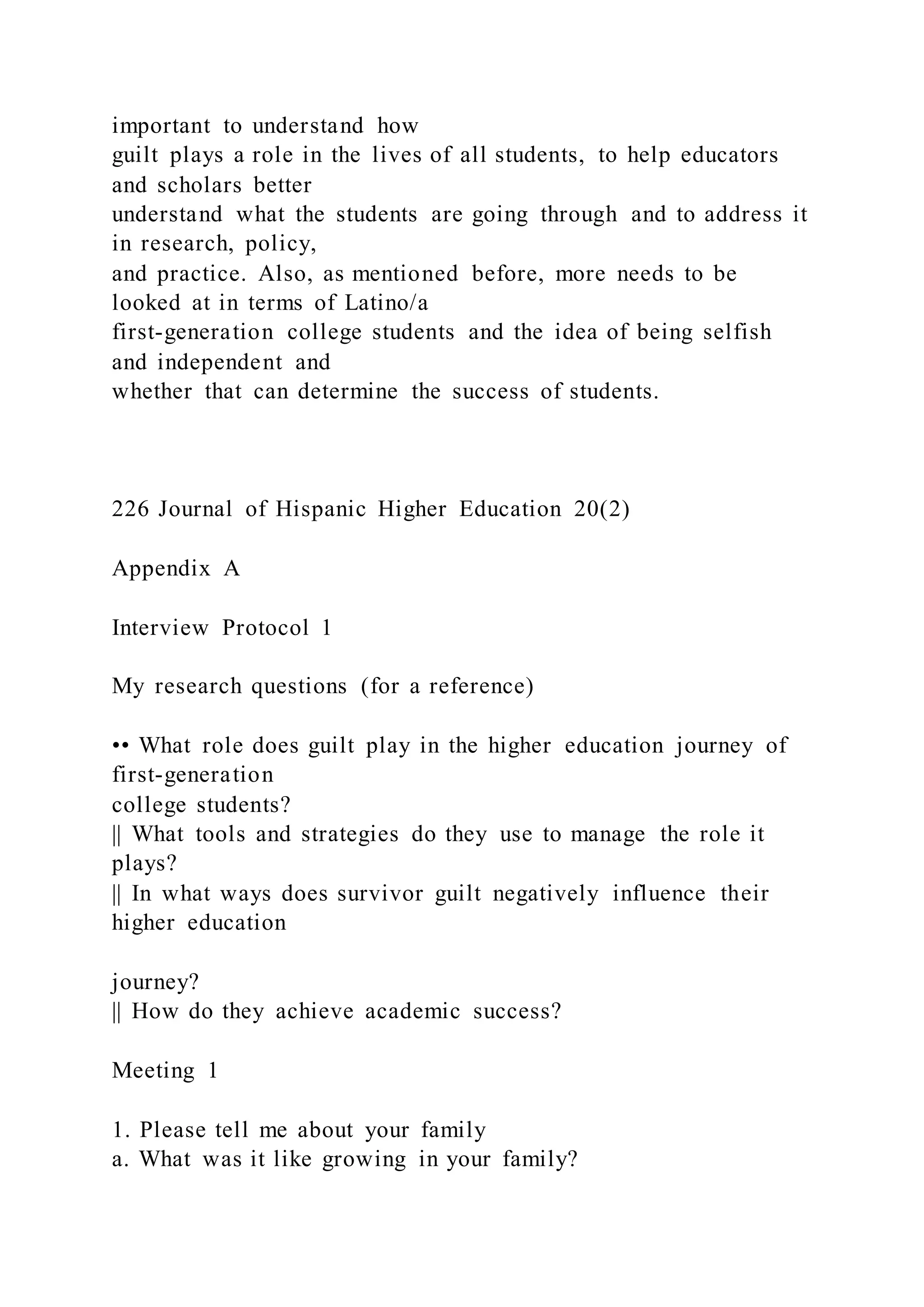 important to understand how
guilt plays a role in the lives of all students, to help educators
and scholars better
understand what the students are going through and to address it
in research, policy,
and practice. Also, as mentioned before, more needs to be
looked at in terms of Latino/a
first-generation college students and the idea of being selfish
and independent and
whether that can determine the success of students.
226 Journal of Hispanic Higher Education 20(2)
Appendix A
Interview Protocol 1
My research questions (for a reference)
•• What role does guilt play in the higher education journey of
first-generation
college students?
|| What tools and strategies do they use to manage the role it
plays?
|| In what ways does survivor guilt negatively influence their
higher education
journey?
|| How do they achieve academic success?
Meeting 1
1. Please tell me about your family
a. What was it like growing in your family?
 