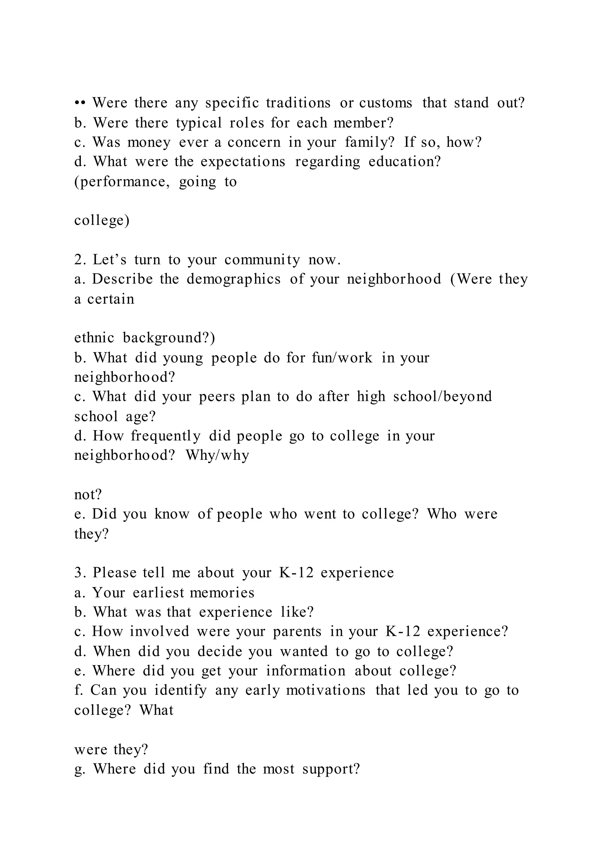 •• Were there any specific traditions or customs that stand out?
b. Were there typical roles for each member?
c. Was money ever a concern in your family? If so, how?
d. What were the expectations regarding education?
(performance, going to
college)
2. Let’s turn to your community now.
a. Describe the demographics of your neighborhood (Were they
a certain
ethnic background?)
b. What did young people do for fun/work in your
neighborhood?
c. What did your peers plan to do after high school/beyond
school age?
d. How frequently did people go to college in your
neighborhood? Why/why
not?
e. Did you know of people who went to college? Who were
they?
3. Please tell me about your K-12 experience
a. Your earliest memories
b. What was that experience like?
c. How involved were your parents in your K-12 experience?
d. When did you decide you wanted to go to college?
e. Where did you get your information about college?
f. Can you identify any early motivations that led you to go to
college? What
were they?
g. Where did you find the most support?
 