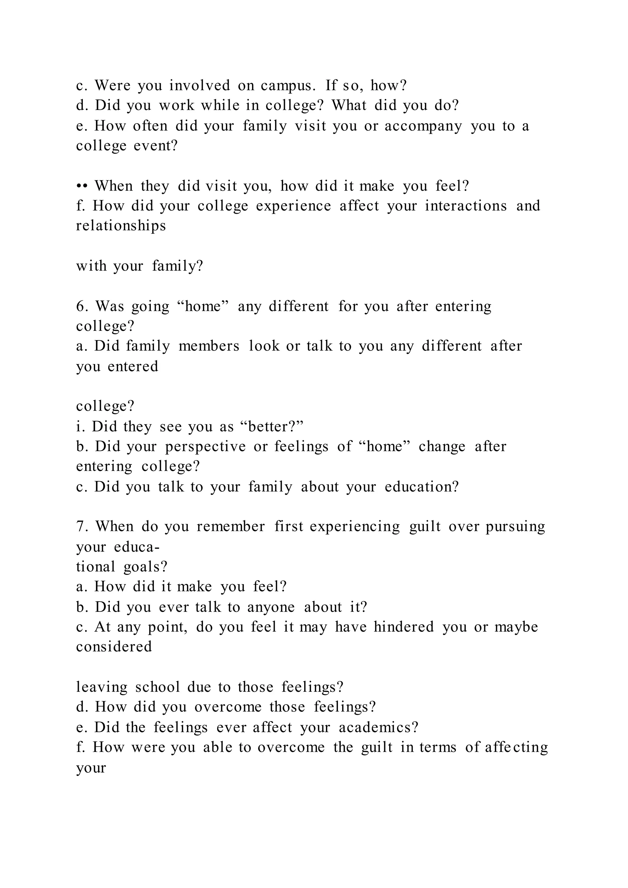 c. Were you involved on campus. If so, how?
d. Did you work while in college? What did you do?
e. How often did your family visit you or accompany you to a
college event?
•• When they did visit you, how did it make you feel?
f. How did your college experience affect your interactions and
relationships
with your family?
6. Was going “home” any different for you after entering
college?
a. Did family members look or talk to you any different after
you entered
college?
i. Did they see you as “better?”
b. Did your perspective or feelings of “home” change after
entering college?
c. Did you talk to your family about your education?
7. When do you remember first experiencing guilt over pursuing
your educa-
tional goals?
a. How did it make you feel?
b. Did you ever talk to anyone about it?
c. At any point, do you feel it may have hindered you or maybe
considered
leaving school due to those feelings?
d. How did you overcome those feelings?
e. Did the feelings ever affect your academics?
f. How were you able to overcome the guilt in terms of affecting
your
 