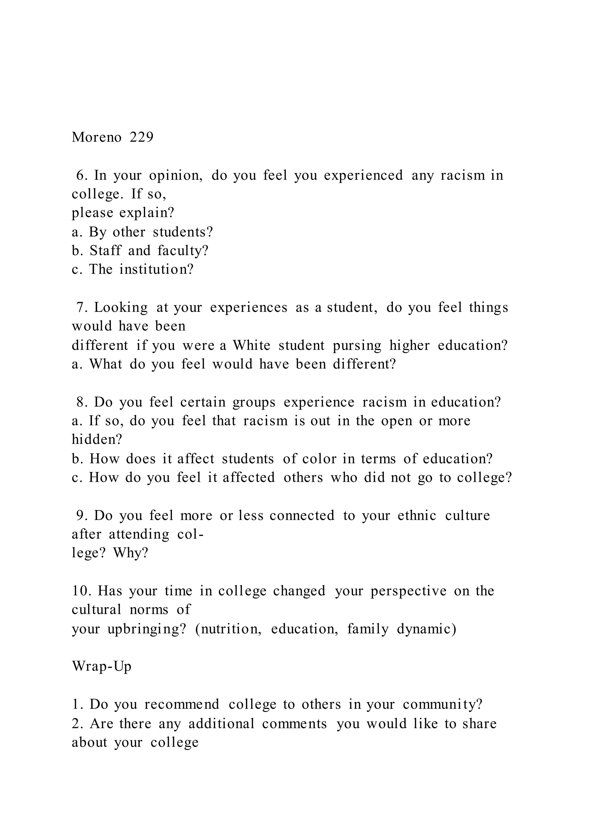 Moreno 229
6. In your opinion, do you feel you experienced any racism in
college. If so,
please explain?
a. By other students?
b. Staff and faculty?
c. The institution?
7. Looking at your experiences as a student, do you feel things
would have been
different if you were a White student pursing higher education?
a. What do you feel would have been different?
8. Do you feel certain groups experience racism in education?
a. If so, do you feel that racism is out in the open or more
hidden?
b. How does it affect students of color in terms of education?
c. How do you feel it affected others who did not go to college?
9. Do you feel more or less connected to your ethnic culture
after attending col-
lege? Why?
10. Has your time in college changed your perspective on the
cultural norms of
your upbringing? (nutrition, education, family dynamic)
Wrap-Up
1. Do you recommend college to others in your community?
2. Are there any additional comments you would like to share
about your college
 