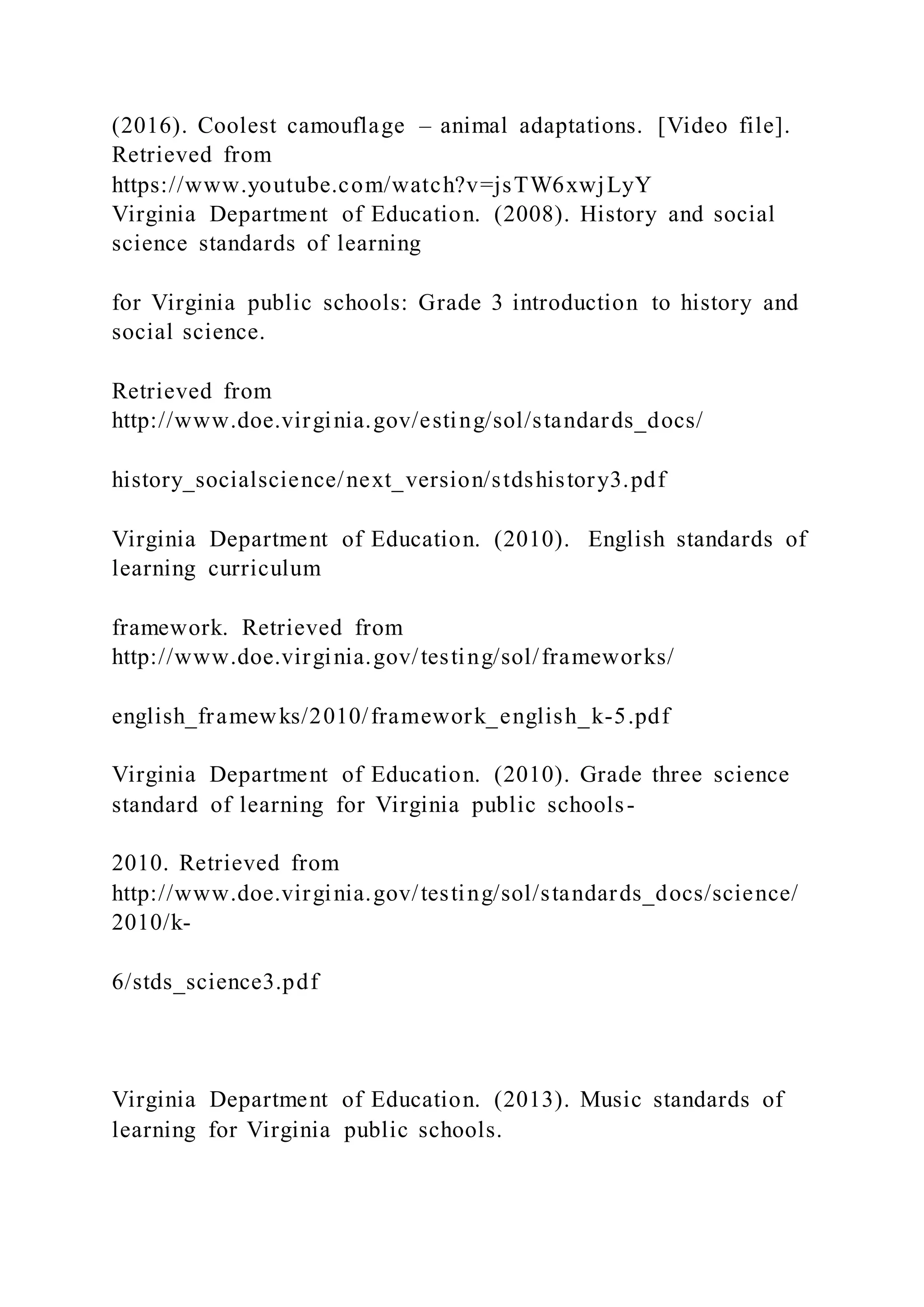 (2016). Coolest camouflage – animal adaptations. [Video file].
Retrieved from
https://www.youtube.com/watch?v=jsTW6xwjLyY
Virginia Department of Education. (2008). History and social
science standards of learning
for Virginia public schools: Grade 3 introduction to history and
social science.
Retrieved from
http://www.doe.virginia.gov/esting/sol/standards_docs/
history_socialscience/next_version/stdshistory3.pdf
Virginia Department of Education. (2010). English standards of
learning curriculum
framework. Retrieved from
http://www.doe.virginia.gov/testing/sol/frameworks/
english_framewks/2010/framework_english_k-5.pdf
Virginia Department of Education. (2010). Grade three science
standard of learning for Virginia public schools-
2010. Retrieved from
http://www.doe.virginia.gov/testing/sol/standards_docs/science/
2010/k-
6/stds_science3.pdf
Virginia Department of Education. (2013). Music standards of
learning for Virginia public schools.
 
