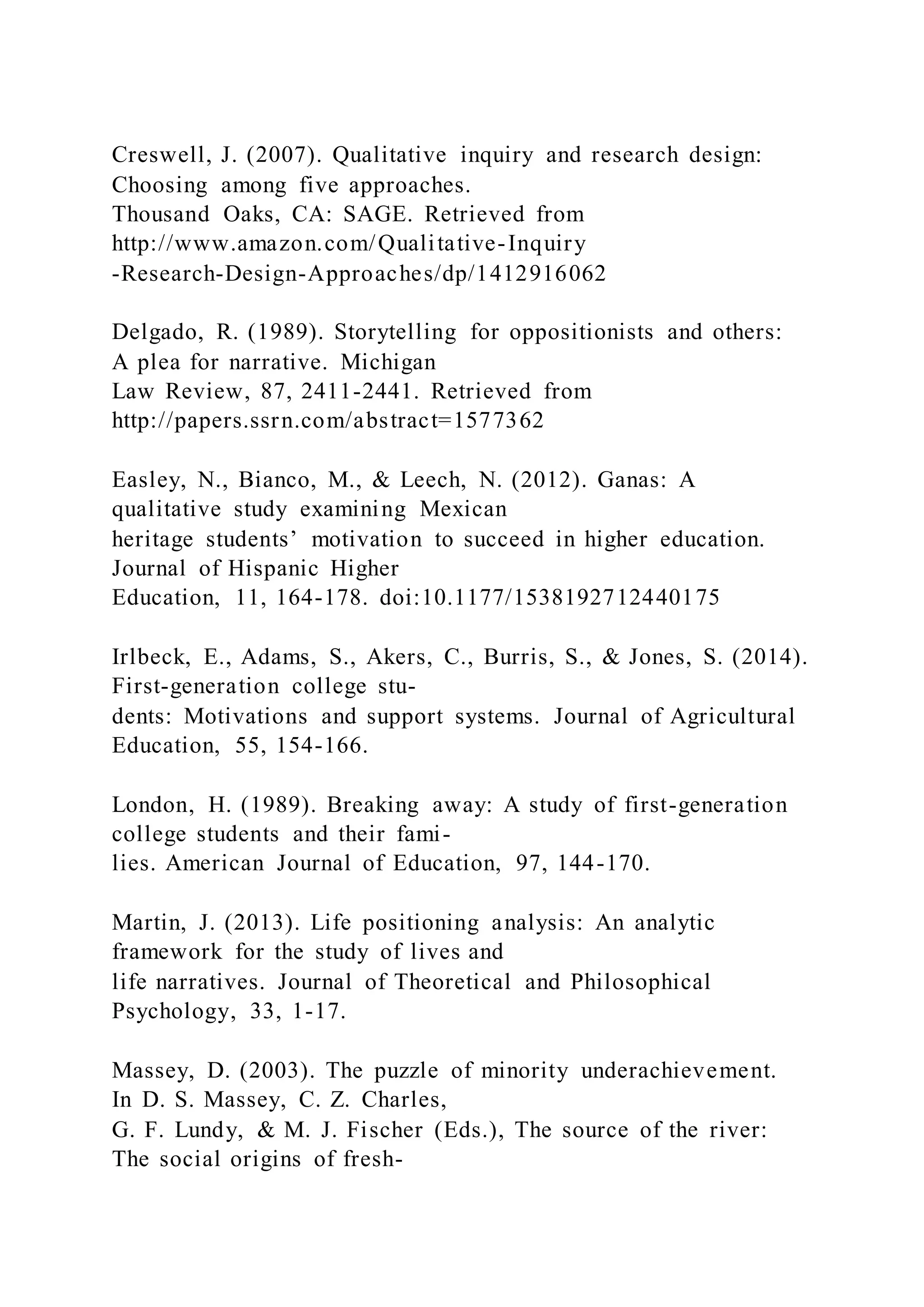 Creswell, J. (2007). Qualitative inquiry and research design:
Choosing among five approaches.
Thousand Oaks, CA: SAGE. Retrieved from
http://www.amazon.com/Qualitative-Inquiry
-Research-Design-Approaches/dp/1412916062
Delgado, R. (1989). Storytelling for oppositionists and others:
A plea for narrative. Michigan
Law Review, 87, 2411-2441. Retrieved from
http://papers.ssrn.com/abstract=1577362
Easley, N., Bianco, M., & Leech, N. (2012). Ganas: A
qualitative study examining Mexican
heritage students’ motivation to succeed in higher education.
Journal of Hispanic Higher
Education, 11, 164-178. doi:10.1177/1538192712440175
Irlbeck, E., Adams, S., Akers, C., Burris, S., & Jones, S. (2014).
First-generation college stu-
dents: Motivations and support systems. Journal of Agricultural
Education, 55, 154-166.
London, H. (1989). Breaking away: A study of first-generation
college students and their fami-
lies. American Journal of Education, 97, 144-170.
Martin, J. (2013). Life positioning analysis: An analytic
framework for the study of lives and
life narratives. Journal of Theoretical and Philosophical
Psychology, 33, 1-17.
Massey, D. (2003). The puzzle of minority underachievement.
In D. S. Massey, C. Z. Charles,
G. F. Lundy, & M. J. Fischer (Eds.), The source of the river:
The social origins of fresh-
 