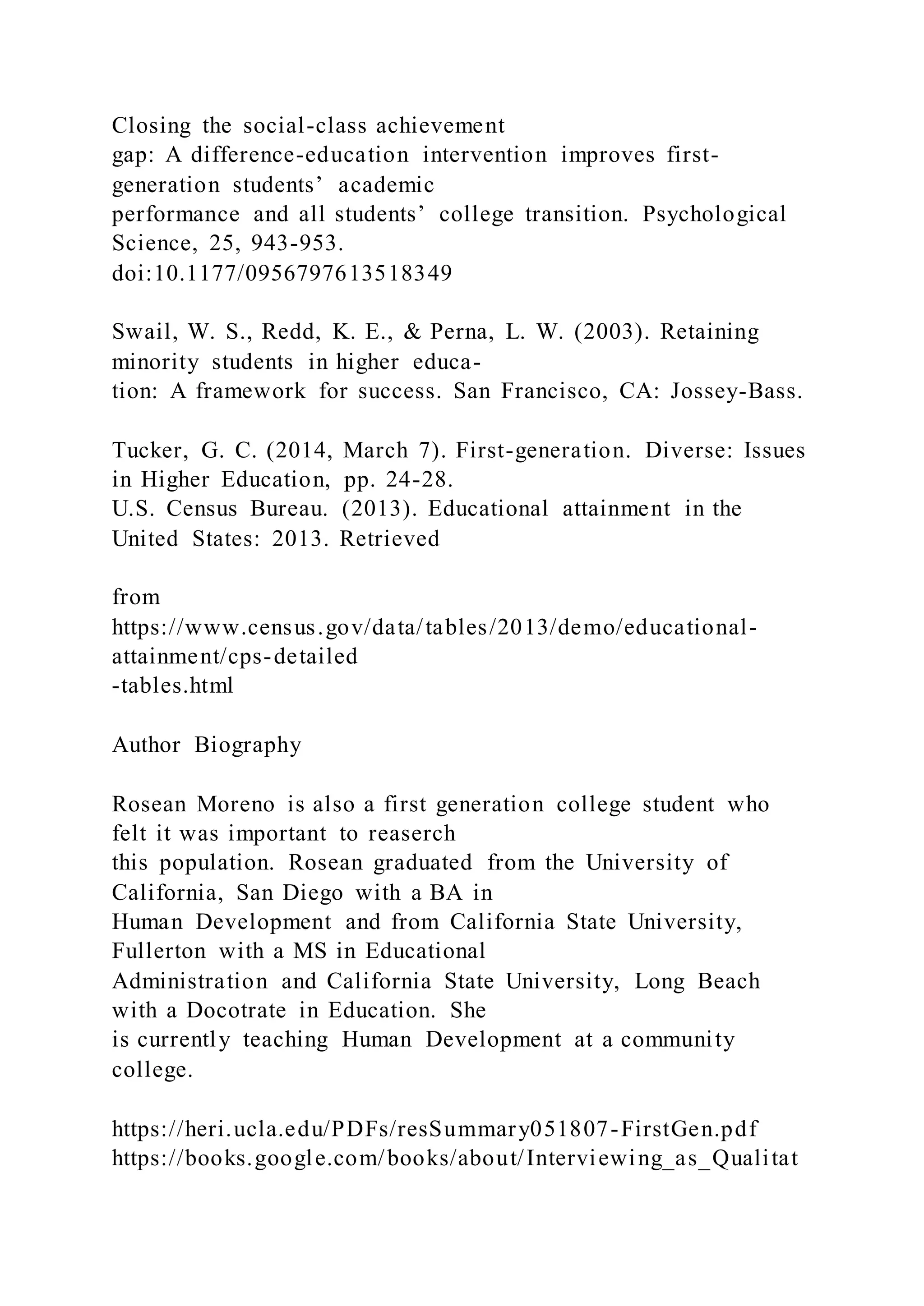 Closing the social-class achievement
gap: A difference-education intervention improves first-
generation students’ academic
performance and all students’ college transition. Psychological
Science, 25, 943-953.
doi:10.1177/0956797613518349
Swail, W. S., Redd, K. E., & Perna, L. W. (2003). Retaining
minority students in higher educa-
tion: A framework for success. San Francisco, CA: Jossey-Bass.
Tucker, G. C. (2014, March 7). First-generation. Diverse: Issues
in Higher Education, pp. 24-28.
U.S. Census Bureau. (2013). Educational attainment in the
United States: 2013. Retrieved
from
https://www.census.gov/data/tables/2013/demo/educational-
attainment/cps-detailed
-tables.html
Author Biography
Rosean Moreno is also a first generation college student who
felt it was important to reaserch
this population. Rosean graduated from the University of
California, San Diego with a BA in
Human Development and from California State University,
Fullerton with a MS in Educational
Administration and California State University, Long Beach
with a Docotrate in Education. She
is currently teaching Human Development at a community
college.
https://heri.ucla.edu/PDFs/resSummary051807-FirstGen.pdf
https://books.google.com/books/about/Interviewing_as_Qualitat
 