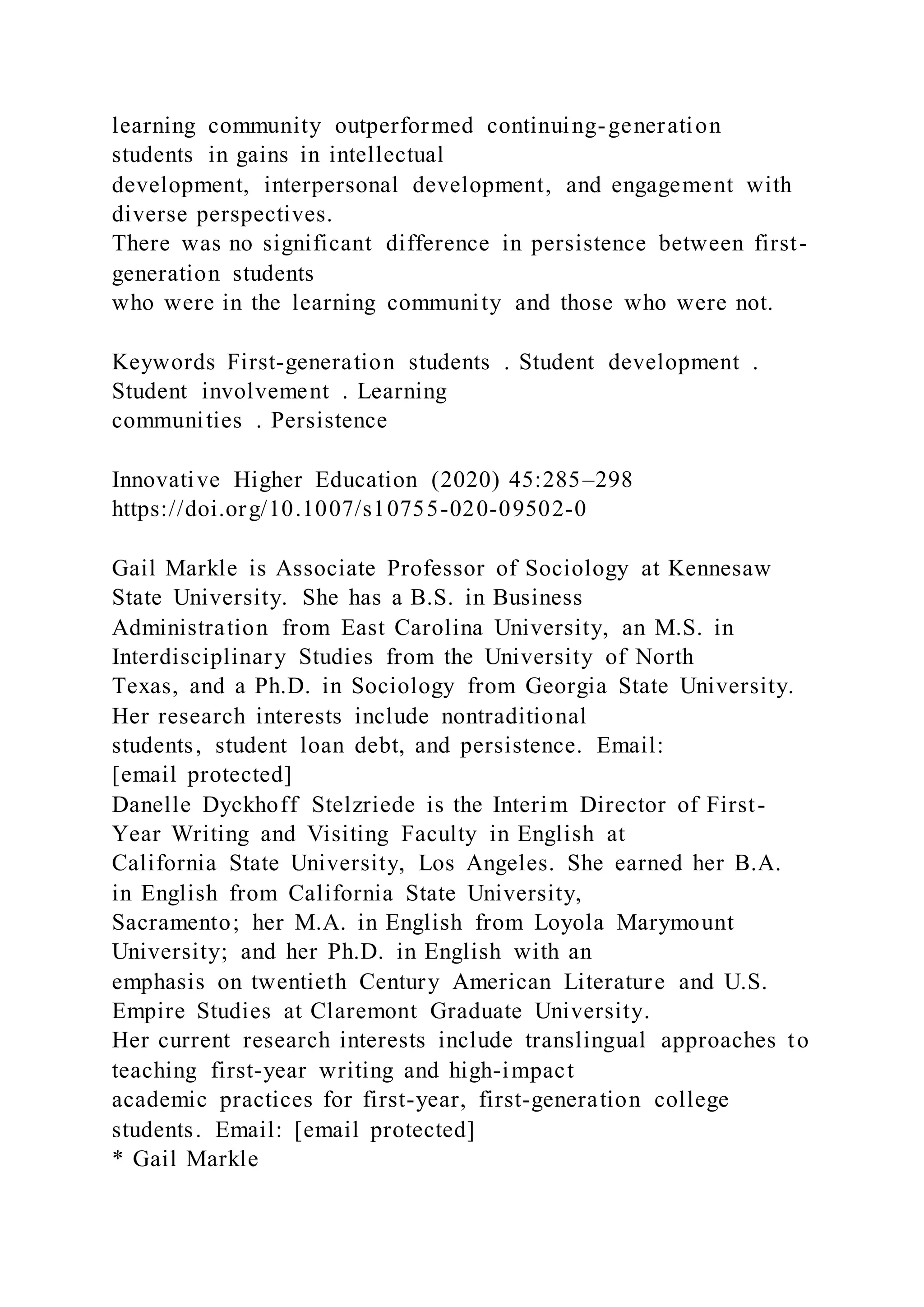 learning community outperformed continuing-generation
students in gains in intellectual
development, interpersonal development, and engagement with
diverse perspectives.
There was no significant difference in persistence between first-
generation students
who were in the learning community and those who were not.
Keywords First-generation students . Student development .
Student involvement . Learning
communities . Persistence
Innovative Higher Education (2020) 45:285–298
https://doi.org/10.1007/s10755-020-09502-0
Gail Markle is Associate Professor of Sociology at Kennesaw
State University. She has a B.S. in Business
Administration from East Carolina University, an M.S. in
Interdisciplinary Studies from the University of North
Texas, and a Ph.D. in Sociology from Georgia State University.
Her research interests include nontraditional
students, student loan debt, and persistence. Email:
[email protected]
Danelle Dyckhoff Stelzriede is the Interim Director of First-
Year Writing and Visiting Faculty in English at
California State University, Los Angeles. She earned her B.A.
in English from California State University,
Sacramento; her M.A. in English from Loyola Marymount
University; and her Ph.D. in English with an
emphasis on twentieth Century American Literature and U.S.
Empire Studies at Claremont Graduate University.
Her current research interests include translingual approaches to
teaching first-year writing and high-impact
academic practices for first-year, first-generation college
students. Email: [email protected]
* Gail Markle
 