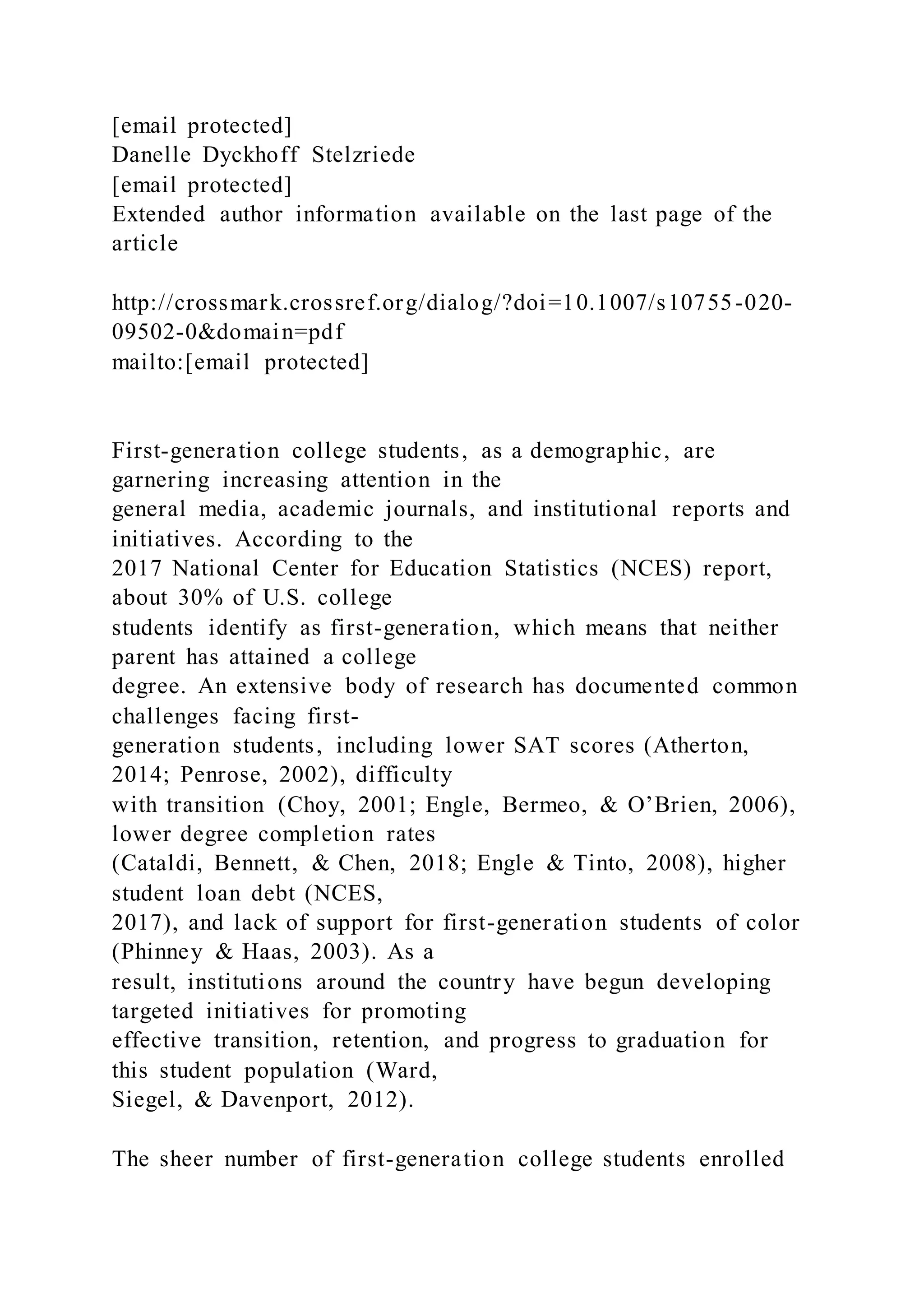 [email protected]
Danelle Dyckhoff Stelzriede
[email protected]
Extended author information available on the last page of the
article
http://crossmark.crossref.org/dialog/?doi=10.1007/s10755-020-
09502-0&domain=pdf
mailto:[email protected]
First-generation college students, as a demographic, are
garnering increasing attention in the
general media, academic journals, and institutional reports and
initiatives. According to the
2017 National Center for Education Statistics (NCES) report,
about 30% of U.S. college
students identify as first-generation, which means that neither
parent has attained a college
degree. An extensive body of research has documented common
challenges facing first-
generation students, including lower SAT scores (Atherton,
2014; Penrose, 2002), difficulty
with transition (Choy, 2001; Engle, Bermeo, & O’Brien, 2006),
lower degree completion rates
(Cataldi, Bennett, & Chen, 2018; Engle & Tinto, 2008), higher
student loan debt (NCES,
2017), and lack of support for first-generation students of color
(Phinney & Haas, 2003). As a
result, institutions around the country have begun developing
targeted initiatives for promoting
effective transition, retention, and progress to graduation for
this student population (Ward,
Siegel, & Davenport, 2012).
The sheer number of first-generation college students enrolled
 