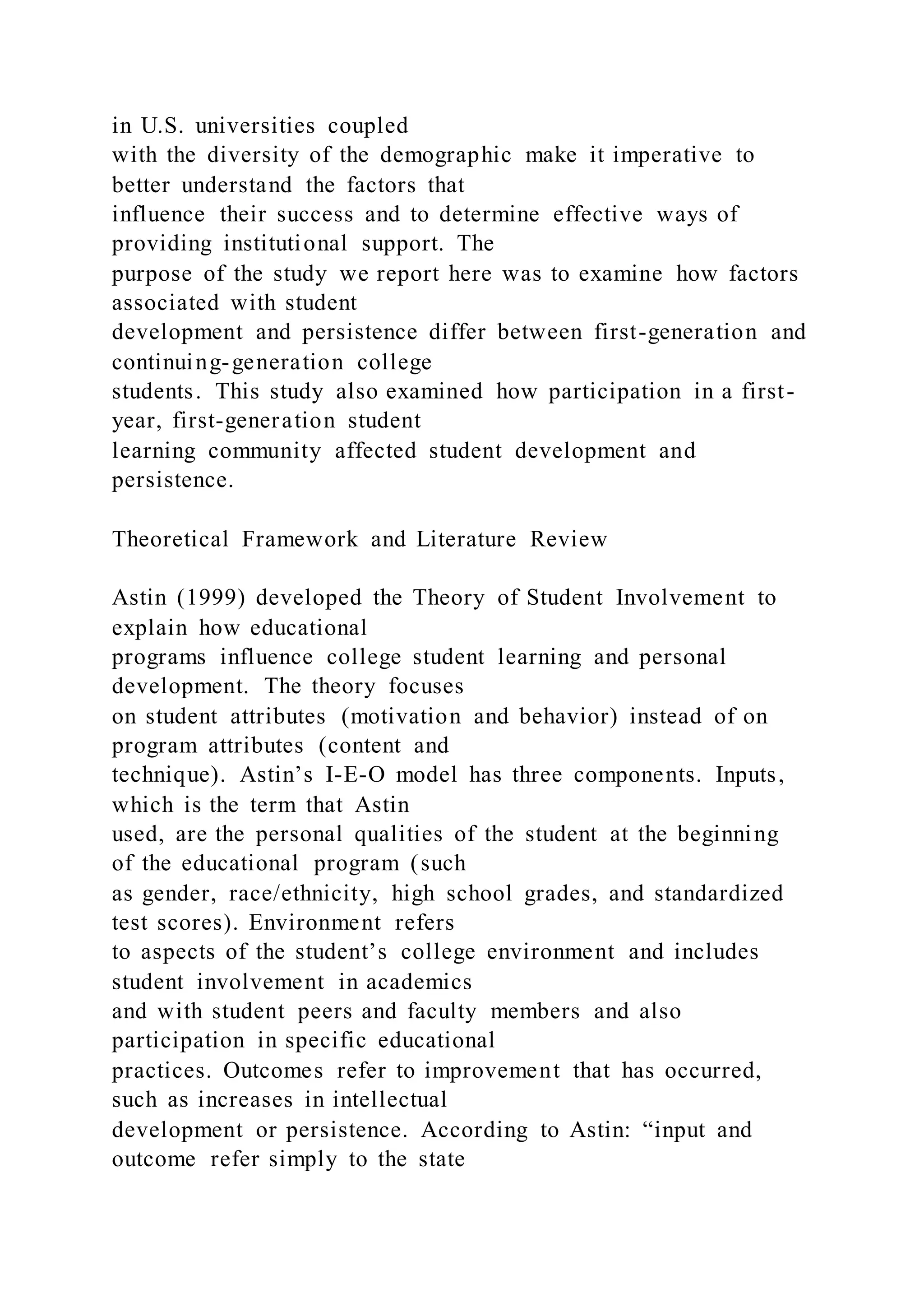 in U.S. universities coupled
with the diversity of the demographic make it imperative to
better understand the factors that
influence their success and to determine effective ways of
providing institutional support. The
purpose of the study we report here was to examine how factors
associated with student
development and persistence differ between first-generation and
continuing-generation college
students. This study also examined how participation in a first-
year, first-generation student
learning community affected student development and
persistence.
Theoretical Framework and Literature Review
Astin (1999) developed the Theory of Student Involvement to
explain how educational
programs influence college student learning and personal
development. The theory focuses
on student attributes (motivation and behavior) instead of on
program attributes (content and
technique). Astin’s I-E-O model has three components. Inputs,
which is the term that Astin
used, are the personal qualities of the student at the beginning
of the educational program (such
as gender, race/ethnicity, high school grades, and standardized
test scores). Environment refers
to aspects of the student’s college environment and includes
student involvement in academics
and with student peers and faculty members and also
participation in specific educational
practices. Outcomes refer to improvement that has occurred,
such as increases in intellectual
development or persistence. According to Astin: “input and
outcome refer simply to the state
 