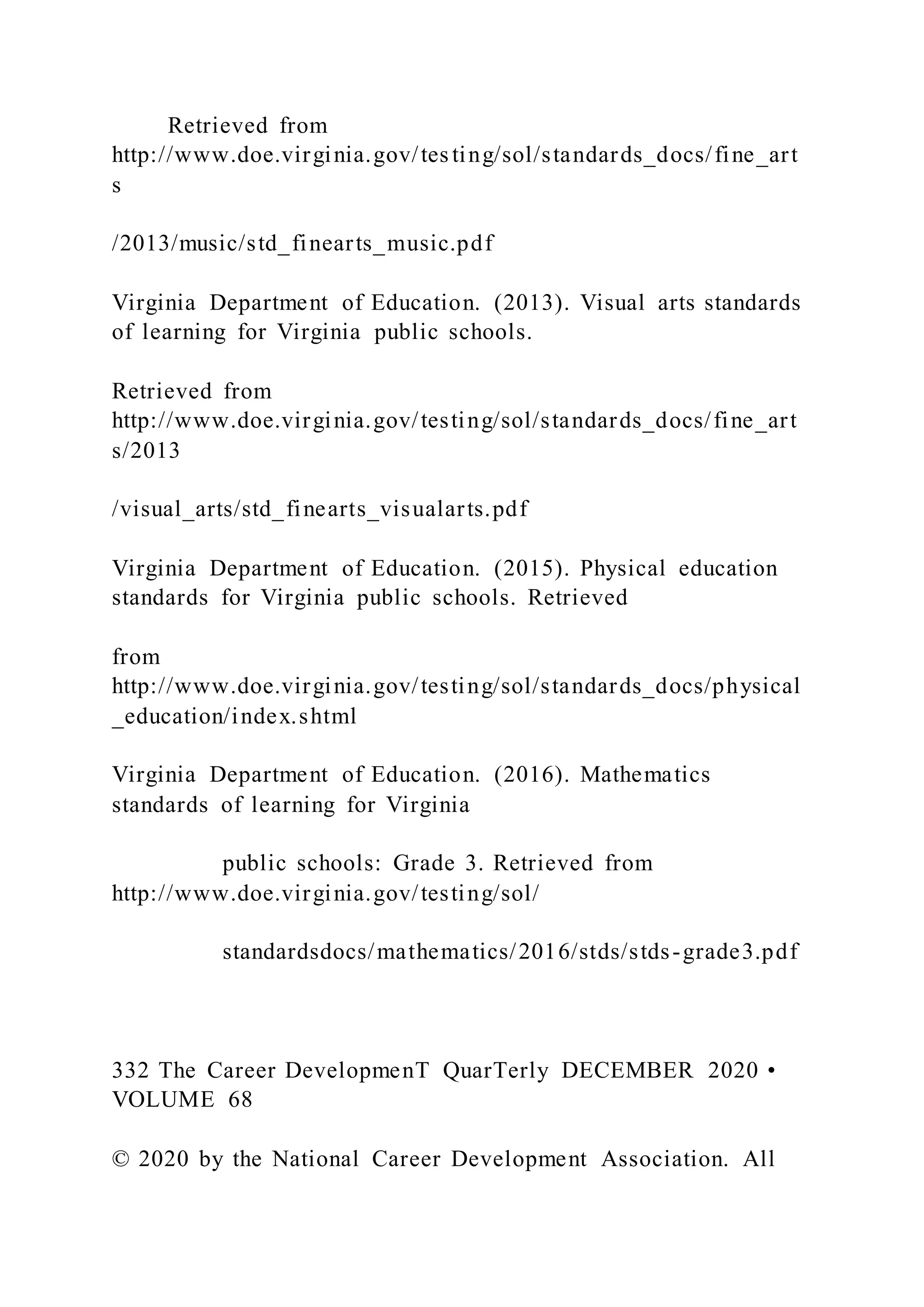 Retrieved from
http://www.doe.virginia.gov/tes ting/sol/standards_docs/fine_art
s
/2013/music/std_finearts_music.pdf
Virginia Department of Education. (2013). Visual arts standards
of learning for Virginia public schools.
Retrieved from
http://www.doe.virginia.gov/testing/sol/standards_docs/fine_art
s/2013
/visual_arts/std_finearts_visualarts.pdf
Virginia Department of Education. (2015). Physical education
standards for Virginia public schools. Retrieved
from
http://www.doe.virginia.gov/testing/sol/standards_docs/physical
_education/index.shtml
Virginia Department of Education. (2016). Mathematics
standards of learning for Virginia
public schools: Grade 3. Retrieved from
http://www.doe.virginia.gov/testing/sol/
standardsdocs/mathematics/2016/stds/stds-grade3.pdf
332 The Career DevelopmenT QuarTerly DECEMBER 2020 •
VOLUME 68
© 2020 by the National Career Development Association. All
 