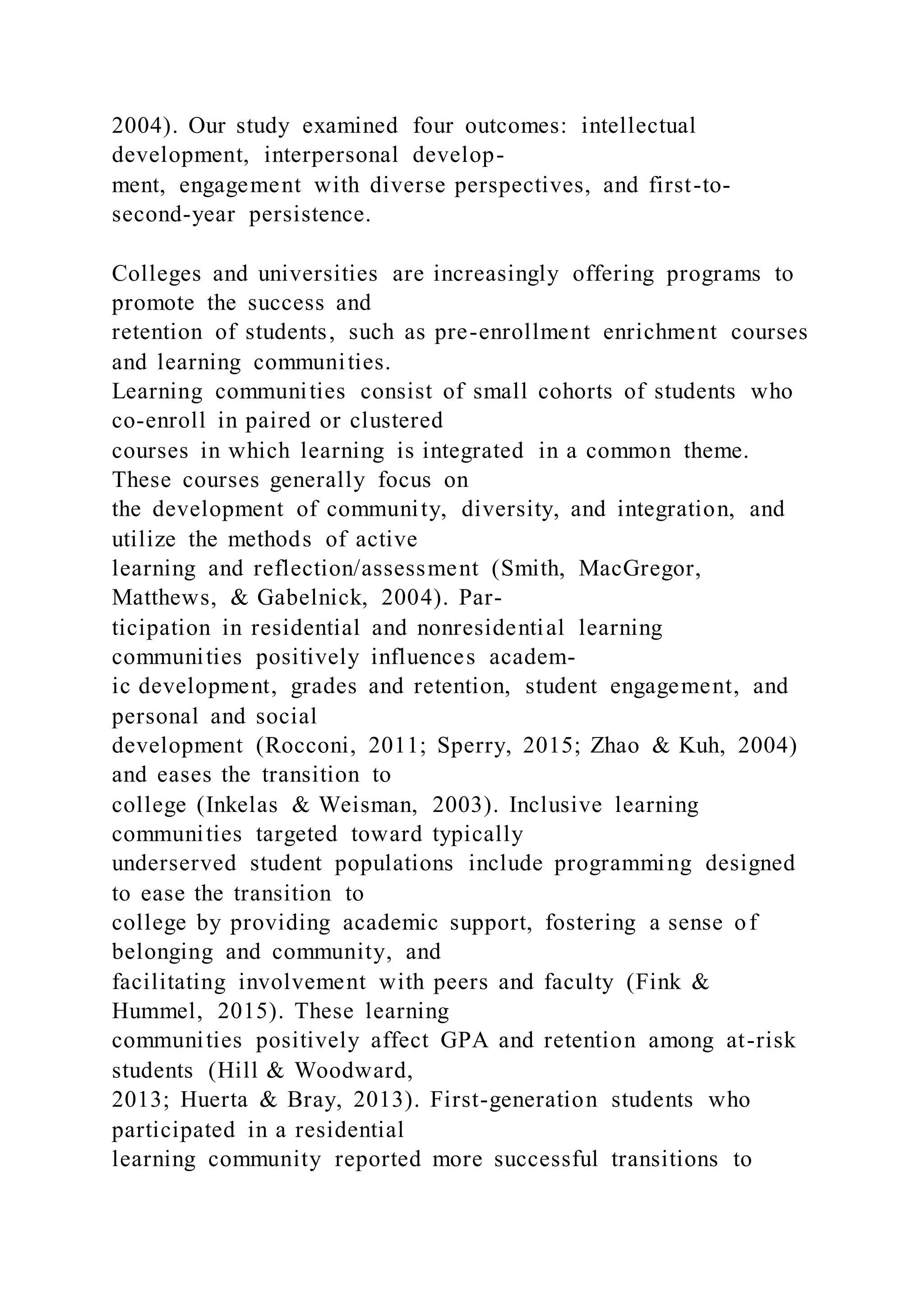 2004). Our study examined four outcomes: intellectual
development, interpersonal develop-
ment, engagement with diverse perspectives, and first-to-
second-year persistence.
Colleges and universities are increasingly offering programs to
promote the success and
retention of students, such as pre-enrollment enrichment courses
and learning communities.
Learning communities consist of small cohorts of students who
co-enroll in paired or clustered
courses in which learning is integrated in a common theme.
These courses generally focus on
the development of community, diversity, and integration, and
utilize the methods of active
learning and reflection/assessment (Smith, MacGregor,
Matthews, & Gabelnick, 2004). Par-
ticipation in residential and nonresidential learning
communities positively influences academ-
ic development, grades and retention, student engagement, and
personal and social
development (Rocconi, 2011; Sperry, 2015; Zhao & Kuh, 2004)
and eases the transition to
college (Inkelas & Weisman, 2003). Inclusive learning
communities targeted toward typically
underserved student populations include programming designed
to ease the transition to
college by providing academic support, fostering a sense of
belonging and community, and
facilitating involvement with peers and faculty (Fink &
Hummel, 2015). These learning
communities positively affect GPA and retention among at-risk
students (Hill & Woodward,
2013; Huerta & Bray, 2013). First-generation students who
participated in a residential
learning community reported more successful transitions to
 