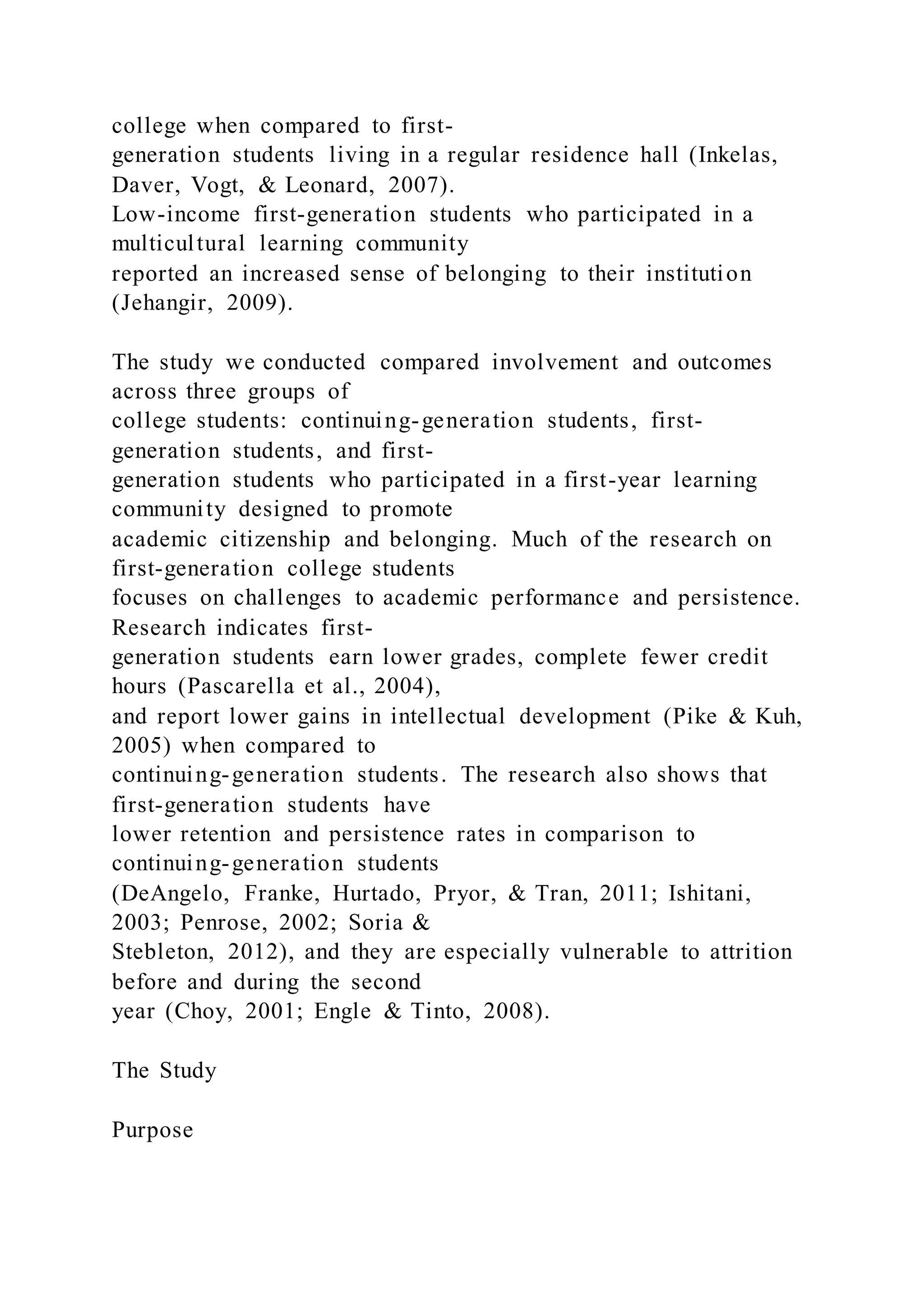 college when compared to first-
generation students living in a regular residence hall (Inkelas,
Daver, Vogt, & Leonard, 2007).
Low-income first-generation students who participated in a
multicultural learning community
reported an increased sense of belonging to their institution
(Jehangir, 2009).
The study we conducted compared involvement and outcomes
across three groups of
college students: continuing-generation students, first-
generation students, and first-
generation students who participated in a first-year learning
community designed to promote
academic citizenship and belonging. Much of the research on
first-generation college students
focuses on challenges to academic performance and persistence.
Research indicates first-
generation students earn lower grades, complete fewer credit
hours (Pascarella et al., 2004),
and report lower gains in intellectual development (Pike & Kuh,
2005) when compared to
continuing-generation students. The research also shows that
first-generation students have
lower retention and persistence rates in comparison to
continuing-generation students
(DeAngelo, Franke, Hurtado, Pryor, & Tran, 2011; Ishitani,
2003; Penrose, 2002; Soria &
Stebleton, 2012), and they are especially vulnerable to attrition
before and during the second
year (Choy, 2001; Engle & Tinto, 2008).
The Study
Purpose
 