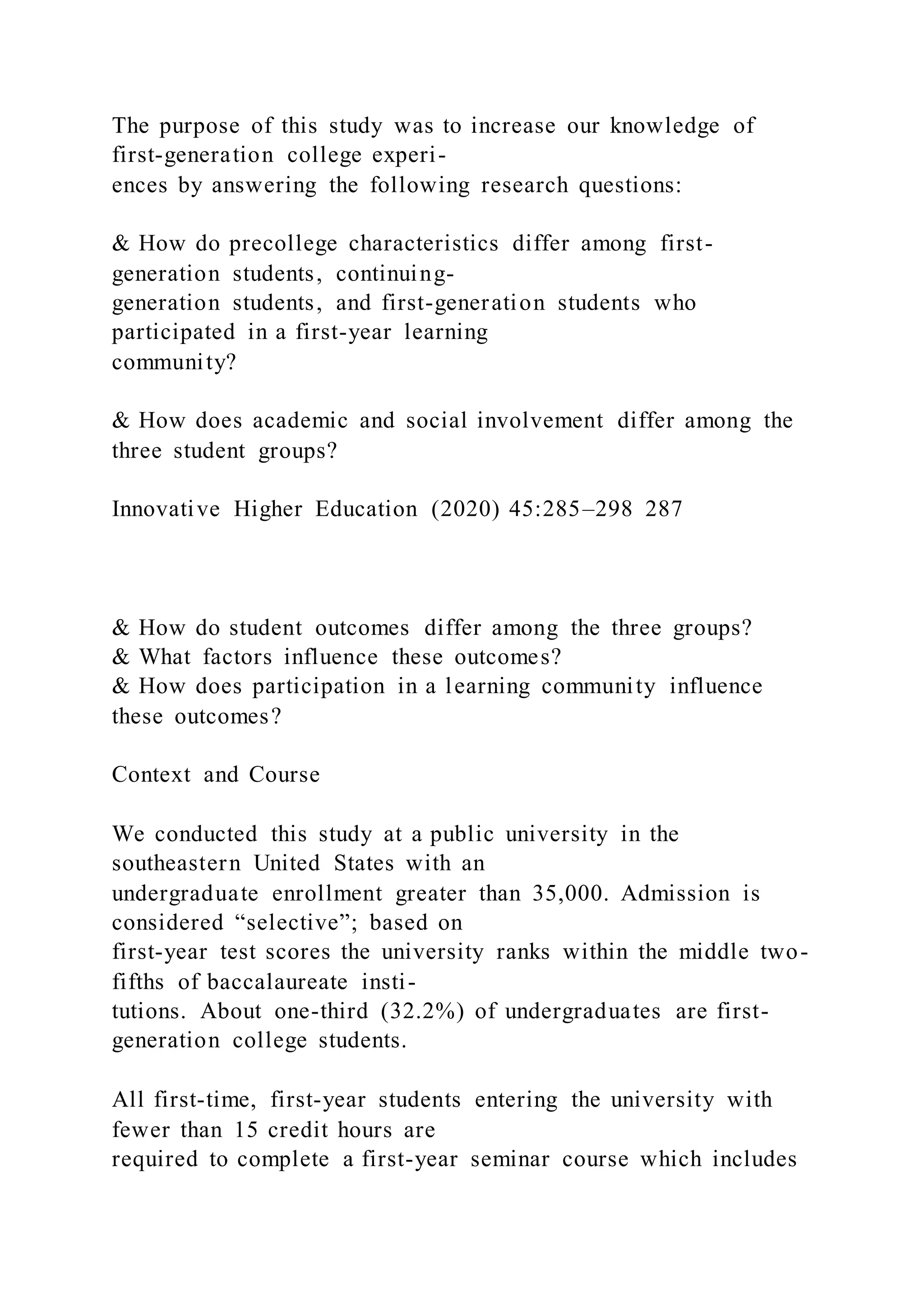 The purpose of this study was to increase our knowledge of
first-generation college experi-
ences by answering the following research questions:
& How do precollege characteristics differ among first-
generation students, continuing-
generation students, and first-generation students who
participated in a first-year learning
community?
& How does academic and social involvement differ among the
three student groups?
Innovative Higher Education (2020) 45:285–298 287
& How do student outcomes differ among the three groups?
& What factors influence these outcomes?
& How does participation in a learning community influence
these outcomes?
Context and Course
We conducted this study at a public university in the
southeastern United States with an
undergraduate enrollment greater than 35,000. Admission is
considered “selective”; based on
first-year test scores the university ranks within the middle two-
fifths of baccalaureate insti-
tutions. About one-third (32.2%) of undergraduates are first-
generation college students.
All first-time, first-year students entering the university with
fewer than 15 credit hours are
required to complete a first-year seminar course which includes
 