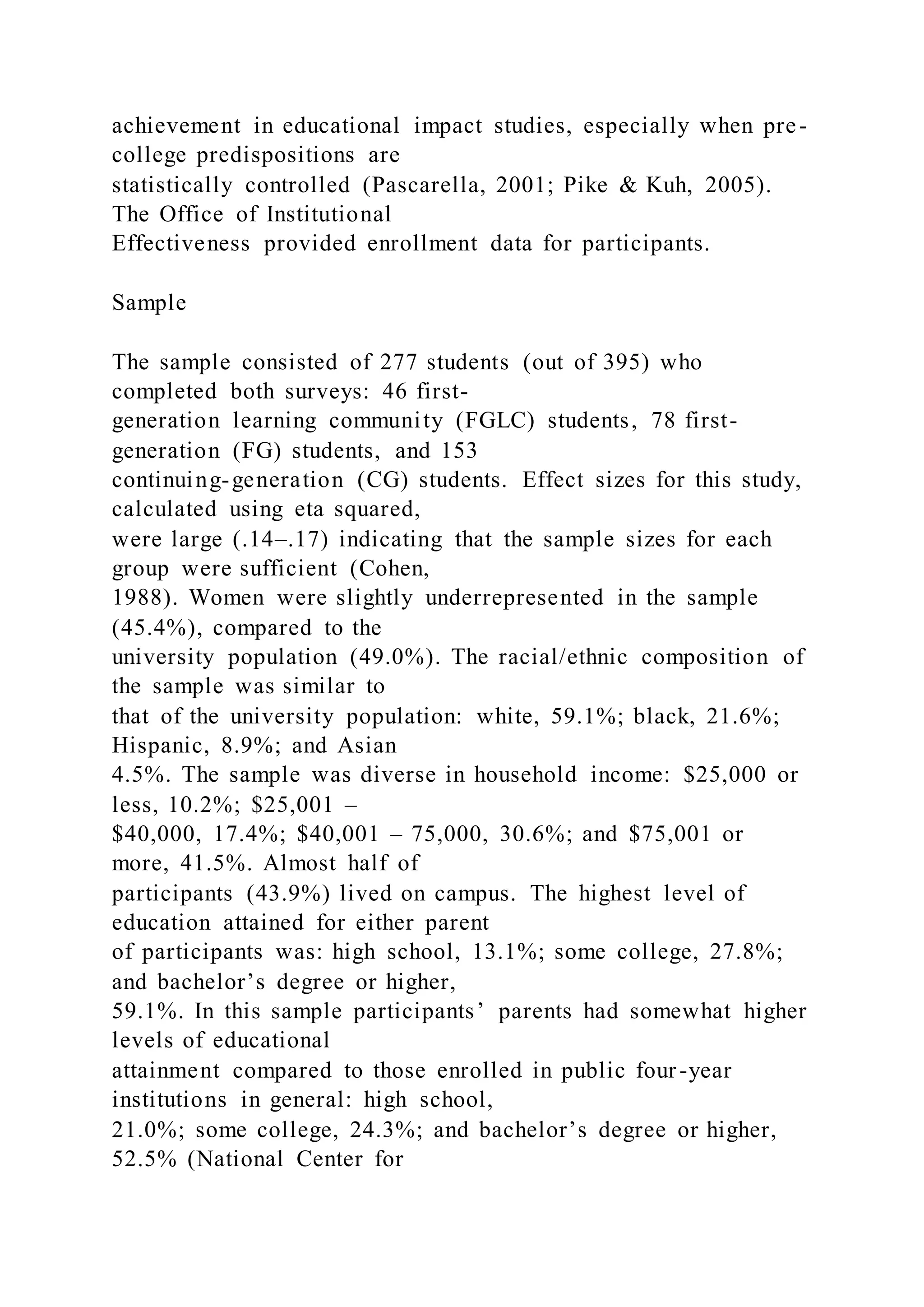 achievement in educational impact studies, especially when pre-
college predispositions are
statistically controlled (Pascarella, 2001; Pike & Kuh, 2005).
The Office of Institutional
Effectiveness provided enrollment data for participants.
Sample
The sample consisted of 277 students (out of 395) who
completed both surveys: 46 first-
generation learning community (FGLC) students, 78 first-
generation (FG) students, and 153
continuing-generation (CG) students. Effect sizes for this study,
calculated using eta squared,
were large (.14–.17) indicating that the sample sizes for each
group were sufficient (Cohen,
1988). Women were slightly underrepresented in the sample
(45.4%), compared to the
university population (49.0%). The racial/ethnic composition of
the sample was similar to
that of the university population: white, 59.1%; black, 21.6%;
Hispanic, 8.9%; and Asian
4.5%. The sample was diverse in household income: $25,000 or
less, 10.2%; $25,001 –
$40,000, 17.4%; $40,001 – 75,000, 30.6%; and $75,001 or
more, 41.5%. Almost half of
participants (43.9%) lived on campus. The highest level of
education attained for either parent
of participants was: high school, 13.1%; some college, 27.8%;
and bachelor’s degree or higher,
59.1%. In this sample participants’ parents had somewhat higher
levels of educational
attainment compared to those enrolled in public four-year
institutions in general: high school,
21.0%; some college, 24.3%; and bachelor’s degree or higher,
52.5% (National Center for
 