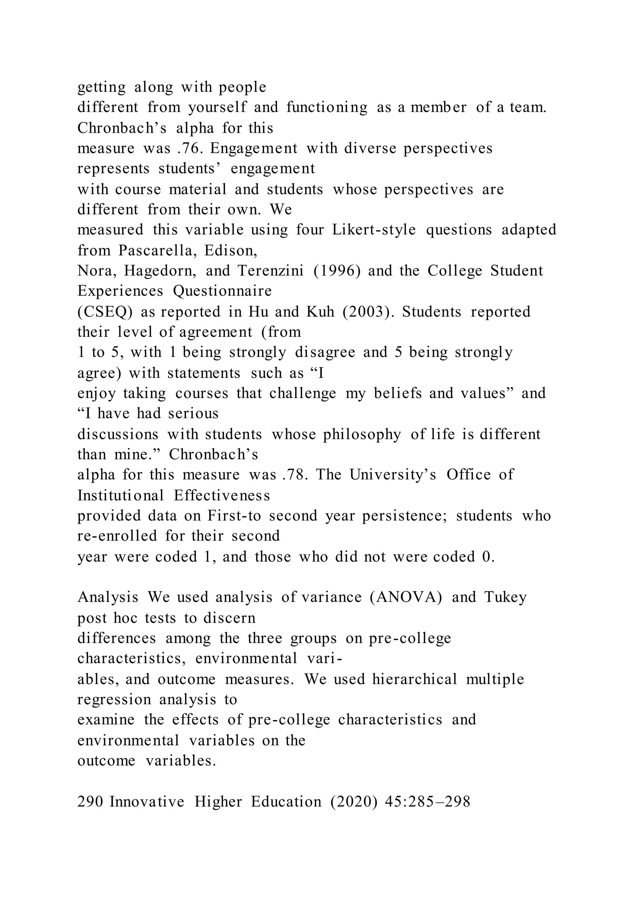 getting along with people
different from yourself and functioning as a member of a team.
Chronbach’s alpha for this
measure was .76. Engagement with diverse perspectives
represents students’ engagement
with course material and students whose perspectives are
different from their own. We
measured this variable using four Likert-style questions adapted
from Pascarella, Edison,
Nora, Hagedorn, and Terenzini (1996) and the College Student
Experiences Questionnaire
(CSEQ) as reported in Hu and Kuh (2003). Students reported
their level of agreement (from
1 to 5, with 1 being strongly disagree and 5 being strongly
agree) with statements such as “I
enjoy taking courses that challenge my beliefs and values” and
“I have had serious
discussions with students whose philosophy of life is different
than mine.” Chronbach’s
alpha for this measure was .78. The University’s Office of
Institutional Effectiveness
provided data on First-to second year persistence; students who
re-enrolled for their second
year were coded 1, and those who did not were coded 0.
Analysis We used analysis of variance (ANOVA) and Tukey
post hoc tests to discern
differences among the three groups on pre-college
characteristics, environmental vari-
ables, and outcome measures. We used hierarchical multiple
regression analysis to
examine the effects of pre-college characteristics and
environmental variables on the
outcome variables.
290 Innovative Higher Education (2020) 45:285–298
 