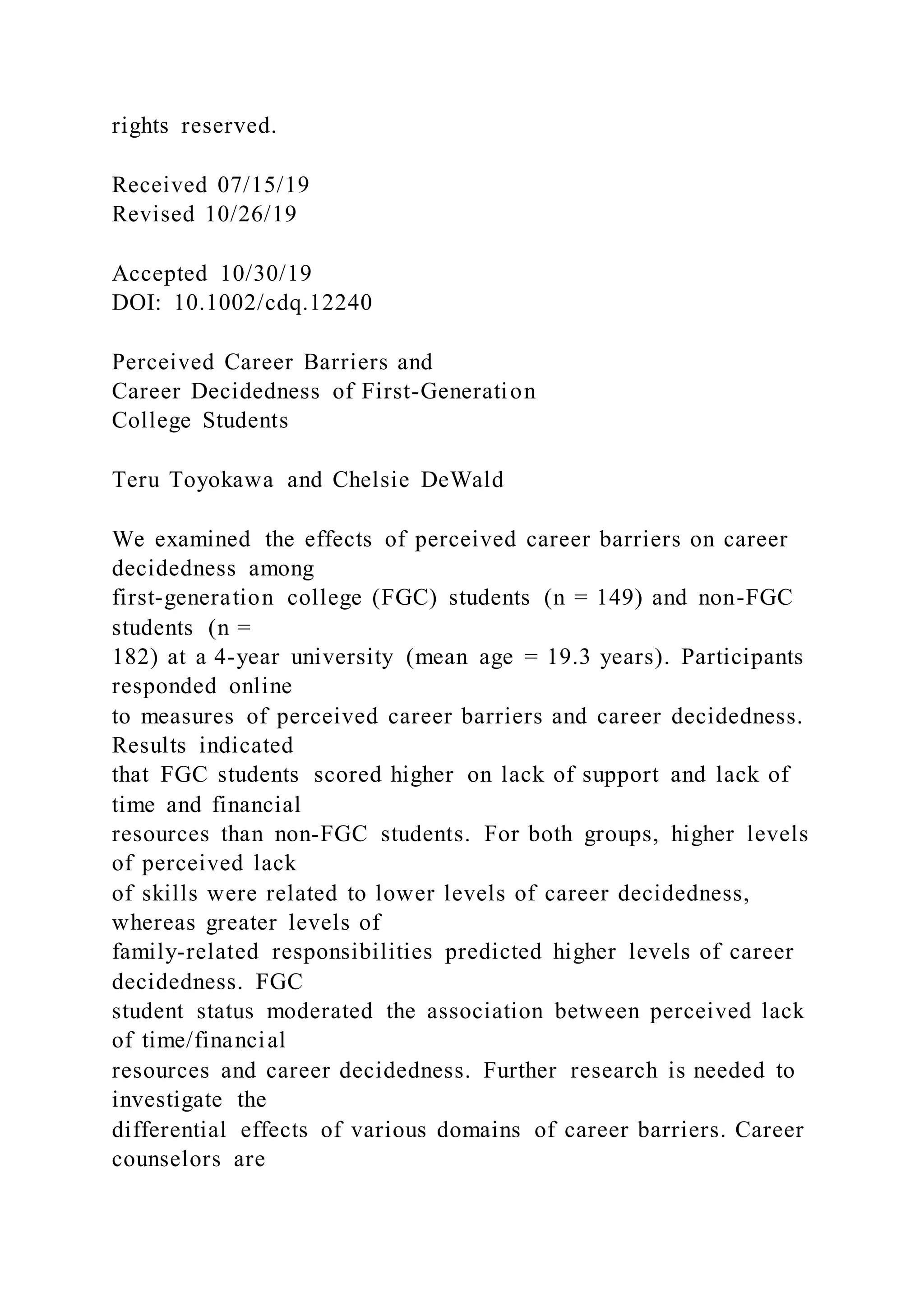 rights reserved.
Received 07/15/19
Revised 10/26/19
Accepted 10/30/19
DOI: 10.1002/cdq.12240
Perceived Career Barriers and
Career Decidedness of First-Generation
College Students
Teru Toyokawa and Chelsie DeWald
We examined the effects of perceived career barriers on career
decidedness among
first-generation college (FGC) students (n = 149) and non-FGC
students (n =
182) at a 4-year university (mean age = 19.3 years). Participants
responded online
to measures of perceived career barriers and career decidedness.
Results indicated
that FGC students scored higher on lack of support and lack of
time and financial
resources than non-FGC students. For both groups, higher levels
of perceived lack
of skills were related to lower levels of career decidedness,
whereas greater levels of
family-related responsibilities predicted higher levels of career
decidedness. FGC
student status moderated the association between perceived lack
of time/financial
resources and career decidedness. Further research is needed to
investigate the
differential effects of various domains of career barriers. Career
counselors are
 