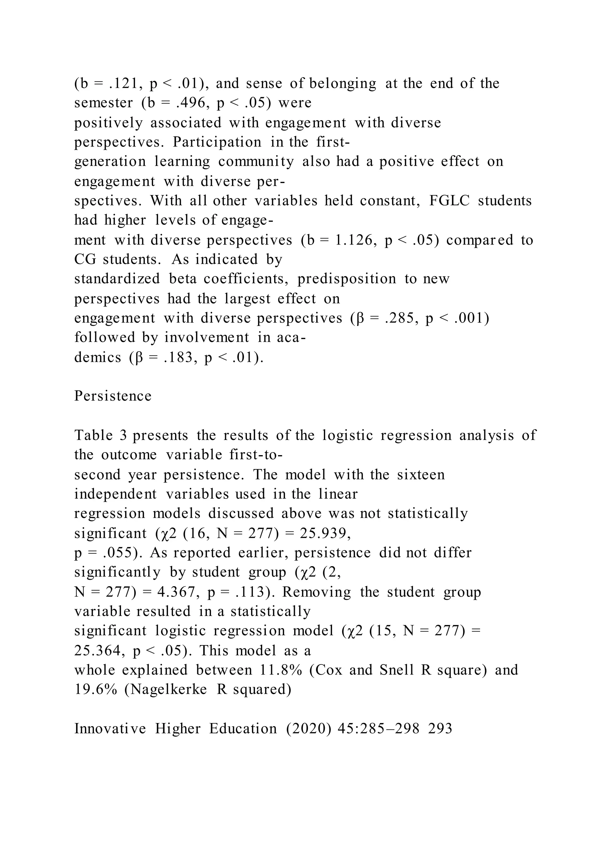 (b = .121, p < .01), and sense of belonging at the end of the
semester (b = .496, p < .05) were
positively associated with engagement with diverse
perspectives. Participation in the first-
generation learning community also had a positive effect on
engagement with diverse per-
spectives. With all other variables held constant, FGLC students
had higher levels of engage-
ment with diverse perspectives (b = 1.126, p < .05) compar ed to
CG students. As indicated by
standardized beta coefficients, predisposition to new
perspectives had the largest effect on
engagement with diverse perspectives (β = .285, p < .001)
followed by involvement in aca-
demics (β = .183, p < .01).
Persistence
Table 3 presents the results of the logistic regression analysis of
the outcome variable first-to-
second year persistence. The model with the sixteen
independent variables used in the linear
regression models discussed above was not statistically
significant (χ2 (16, N = 277) = 25.939,
p = .055). As reported earlier, persistence did not differ
significantly by student group (χ2 (2,
N = 277) = 4.367, p = .113). Removing the student group
variable resulted in a statistically
significant logistic regression model (χ2 (15, N = 277) =
25.364, p < .05). This model as a
whole explained between 11.8% (Cox and Snell R square) and
19.6% (Nagelkerke R squared)
Innovative Higher Education (2020) 45:285–298 293
 