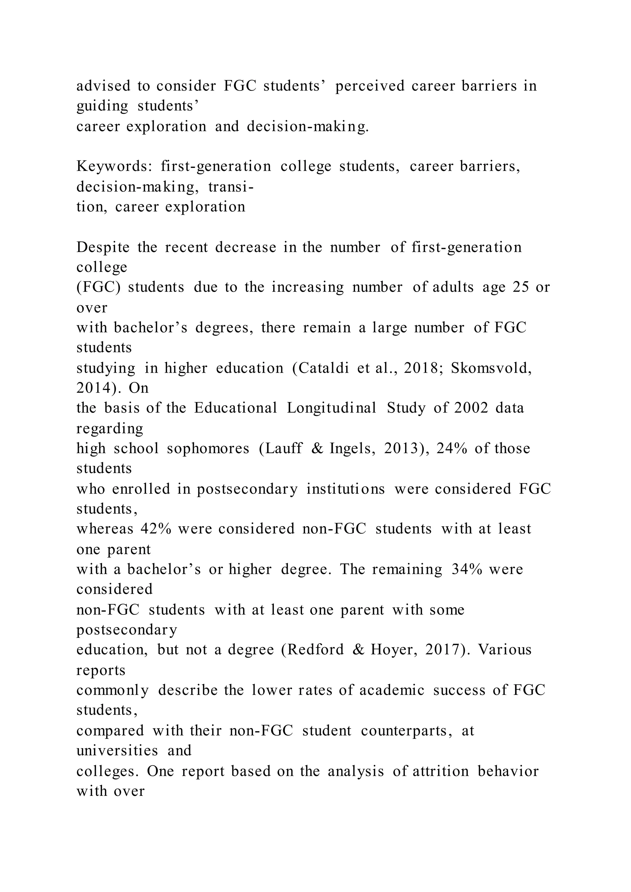 advised to consider FGC students’ perceived career barriers in
guiding students’
career exploration and decision-making.
Keywords: first-generation college students, career barriers,
decision-making, transi-
tion, career exploration
Despite the recent decrease in the number of first-generation
college
(FGC) students due to the increasing number of adults age 25 or
over
with bachelor’s degrees, there remain a large number of FGC
students
studying in higher education (Cataldi et al., 2018; Skomsvold,
2014). On
the basis of the Educational Longitudinal Study of 2002 data
regarding
high school sophomores (Lauff & Ingels, 2013), 24% of those
students
who enrolled in postsecondary institutions were considered FGC
students,
whereas 42% were considered non-FGC students with at least
one parent
with a bachelor’s or higher degree. The remaining 34% were
considered
non-FGC students with at least one parent with some
postsecondary
education, but not a degree (Redford & Hoyer, 2017). Various
reports
commonly describe the lower rates of academic success of FGC
students,
compared with their non-FGC student counterparts, at
universities and
colleges. One report based on the analysis of attrition behavior
with over
 