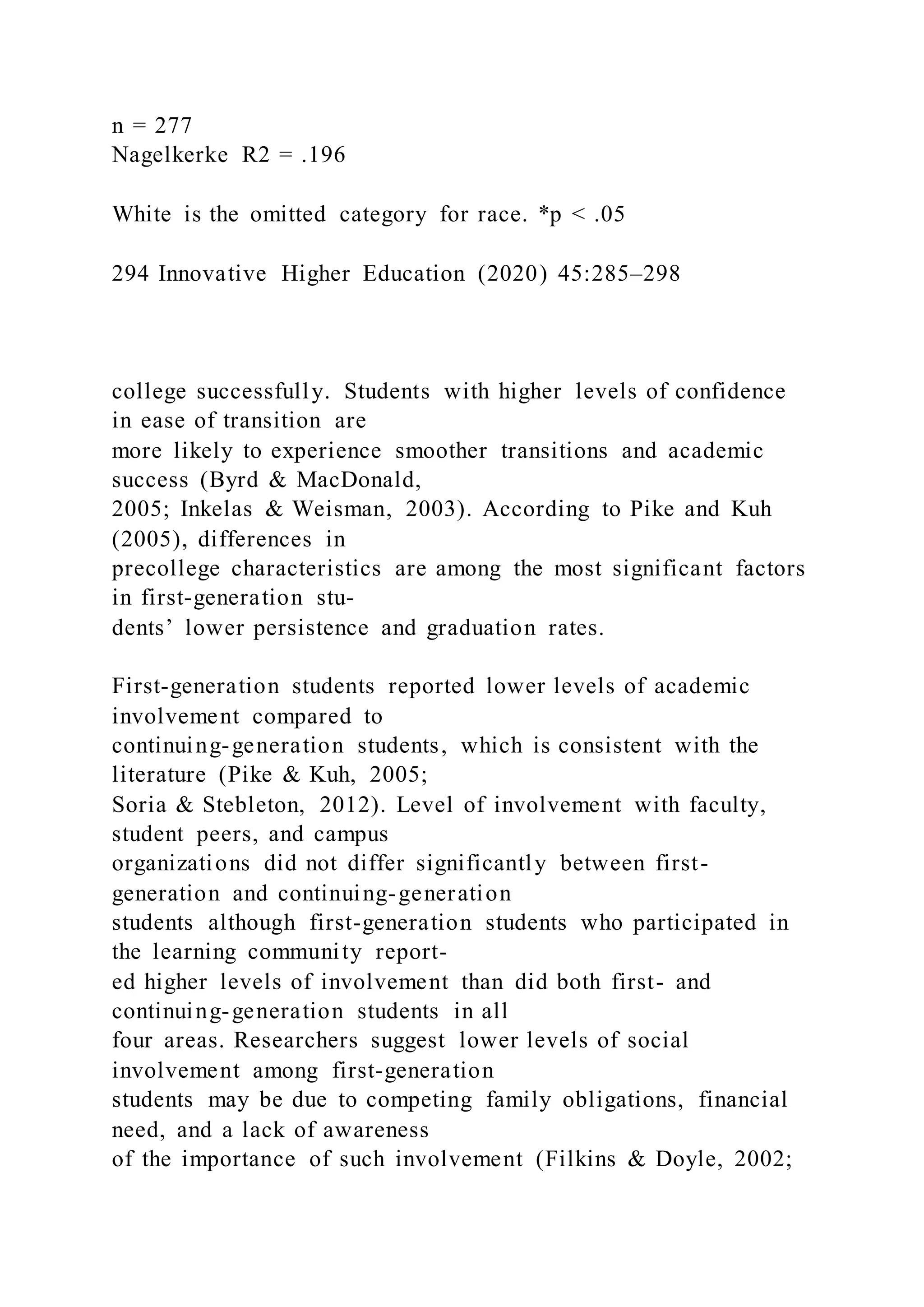 n = 277
Nagelkerke R2 = .196
White is the omitted category for race. *p < .05
294 Innovative Higher Education (2020) 45:285–298
college successfully. Students with higher levels of confidence
in ease of transition are
more likely to experience smoother transitions and academic
success (Byrd & MacDonald,
2005; Inkelas & Weisman, 2003). According to Pike and Kuh
(2005), differences in
precollege characteristics are among the most significant factors
in first-generation stu-
dents’ lower persistence and graduation rates.
First-generation students reported lower levels of academic
involvement compared to
continuing-generation students, which is consistent with the
literature (Pike & Kuh, 2005;
Soria & Stebleton, 2012). Level of involvement with faculty,
student peers, and campus
organizations did not differ significantly between first-
generation and continuing-generation
students although first-generation students who participated in
the learning community report-
ed higher levels of involvement than did both first- and
continuing-generation students in all
four areas. Researchers suggest lower levels of social
involvement among first-generation
students may be due to competing family obligations, financial
need, and a lack of awareness
of the importance of such involvement (Filkins & Doyle, 2002;
 