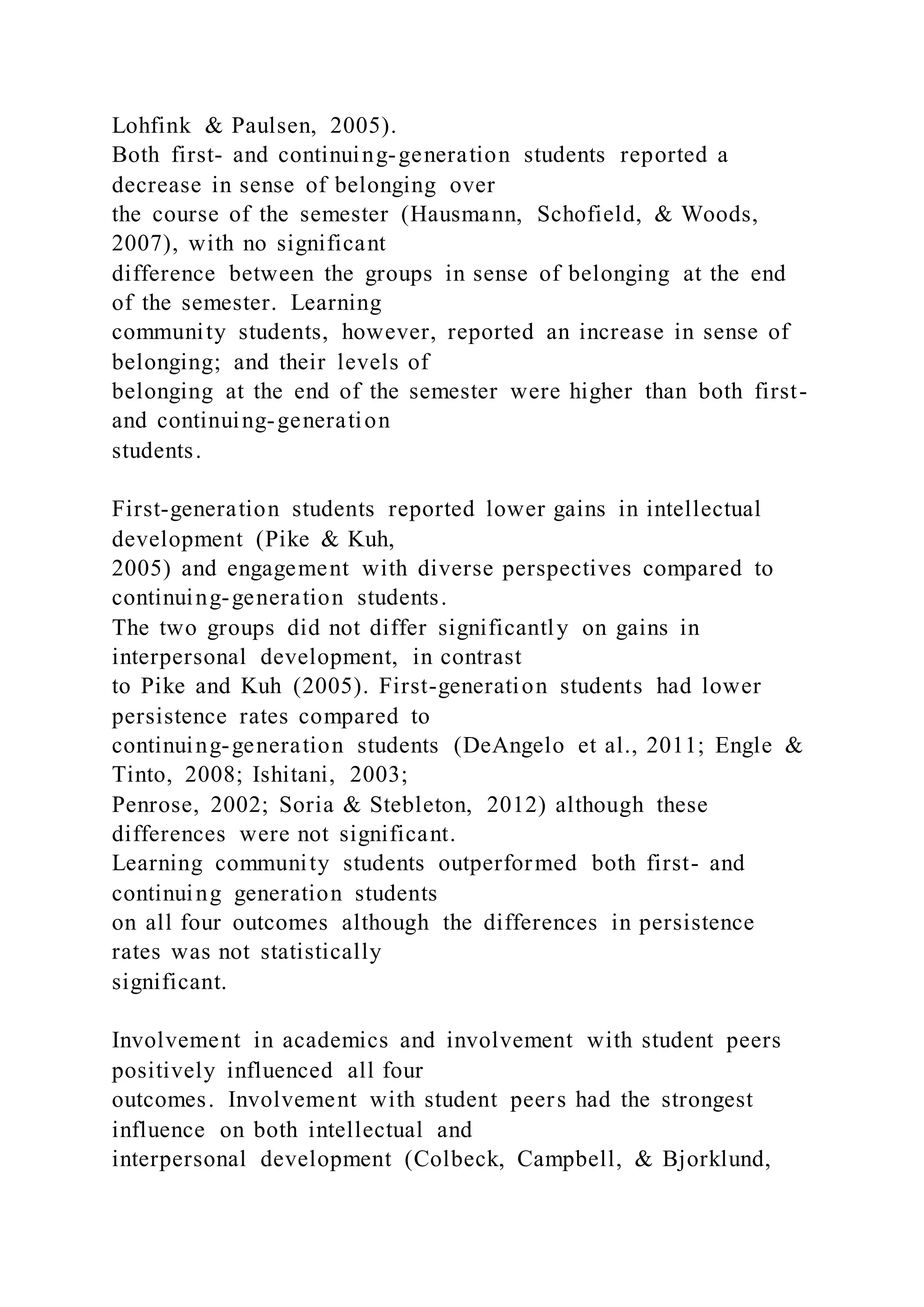 Lohfink & Paulsen, 2005).
Both first- and continuing-generation students reported a
decrease in sense of belonging over
the course of the semester (Hausmann, Schofield, & Woods,
2007), with no significant
difference between the groups in sense of belonging at the end
of the semester. Learning
community students, however, reported an increase in sense of
belonging; and their levels of
belonging at the end of the semester were higher than both first-
and continuing-generation
students.
First-generation students reported lower gains in intellectual
development (Pike & Kuh,
2005) and engagement with diverse perspectives compared to
continuing-generation students.
The two groups did not differ significantly on gains in
interpersonal development, in contrast
to Pike and Kuh (2005). First-generation students had lower
persistence rates compared to
continuing-generation students (DeAngelo et al., 2011; Engle &
Tinto, 2008; Ishitani, 2003;
Penrose, 2002; Soria & Stebleton, 2012) although these
differences were not significant.
Learning community students outperformed both first- and
continuing generation students
on all four outcomes although the differences in persistence
rates was not statistically
significant.
Involvement in academics and involvement with student peers
positively influenced all four
outcomes. Involvement with student peers had the strongest
influence on both intellectual and
interpersonal development (Colbeck, Campbell, & Bjorklund,
 