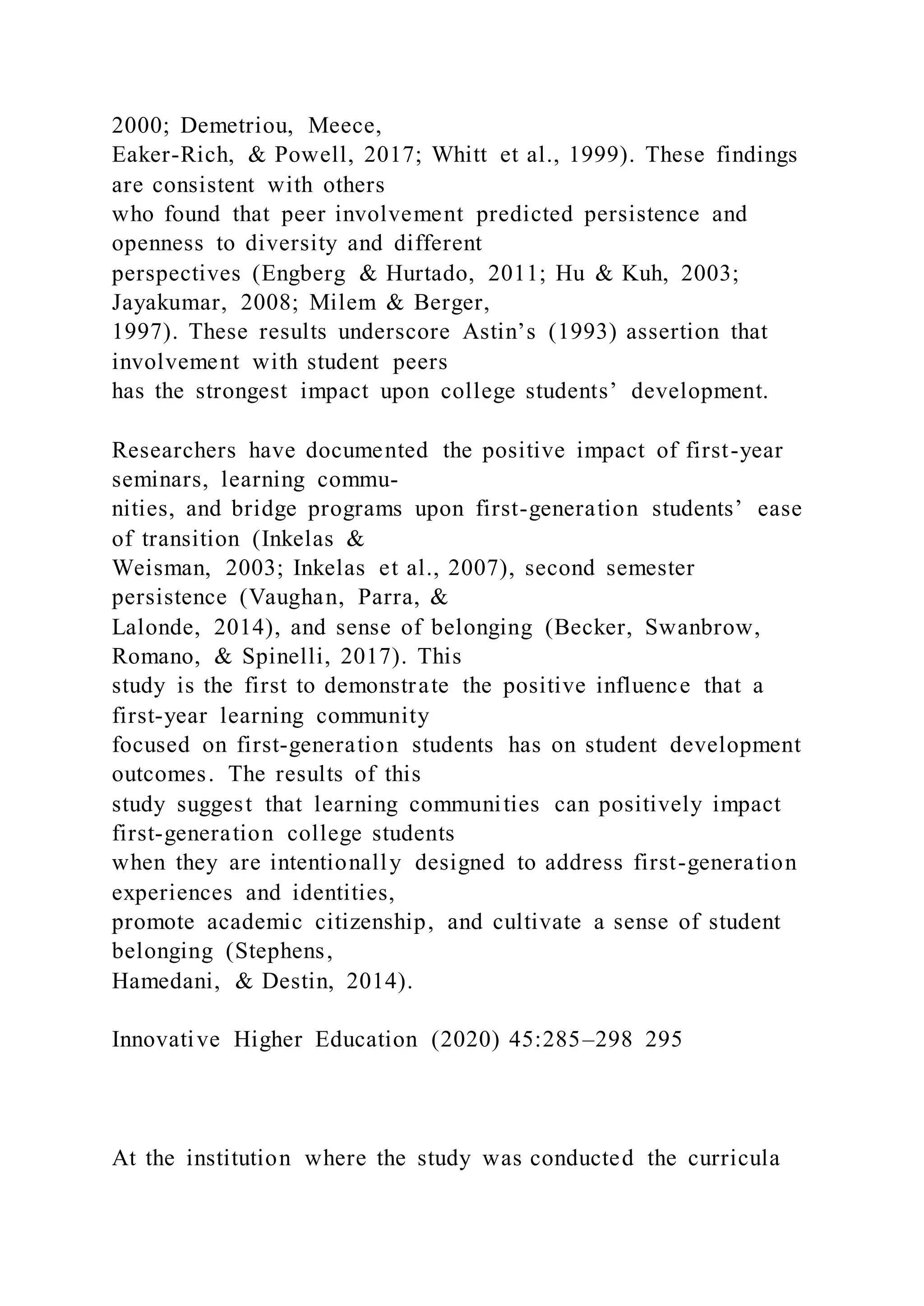 2000; Demetriou, Meece,
Eaker-Rich, & Powell, 2017; Whitt et al., 1999). These findings
are consistent with others
who found that peer involvement predicted persistence and
openness to diversity and different
perspectives (Engberg & Hurtado, 2011; Hu & Kuh, 2003;
Jayakumar, 2008; Milem & Berger,
1997). These results underscore Astin’s (1993) assertion that
involvement with student peers
has the strongest impact upon college students’ development.
Researchers have documented the positive impact of first-year
seminars, learning commu-
nities, and bridge programs upon first-generation students’ ease
of transition (Inkelas &
Weisman, 2003; Inkelas et al., 2007), second semester
persistence (Vaughan, Parra, &
Lalonde, 2014), and sense of belonging (Becker, Swanbrow,
Romano, & Spinelli, 2017). This
study is the first to demonstrate the positive influence that a
first-year learning community
focused on first-generation students has on student development
outcomes. The results of this
study suggest that learning communities can positively impact
first-generation college students
when they are intentionally designed to address first-generation
experiences and identities,
promote academic citizenship, and cultivate a sense of student
belonging (Stephens,
Hamedani, & Destin, 2014).
Innovative Higher Education (2020) 45:285–298 295
At the institution where the study was conducted the curricula
 