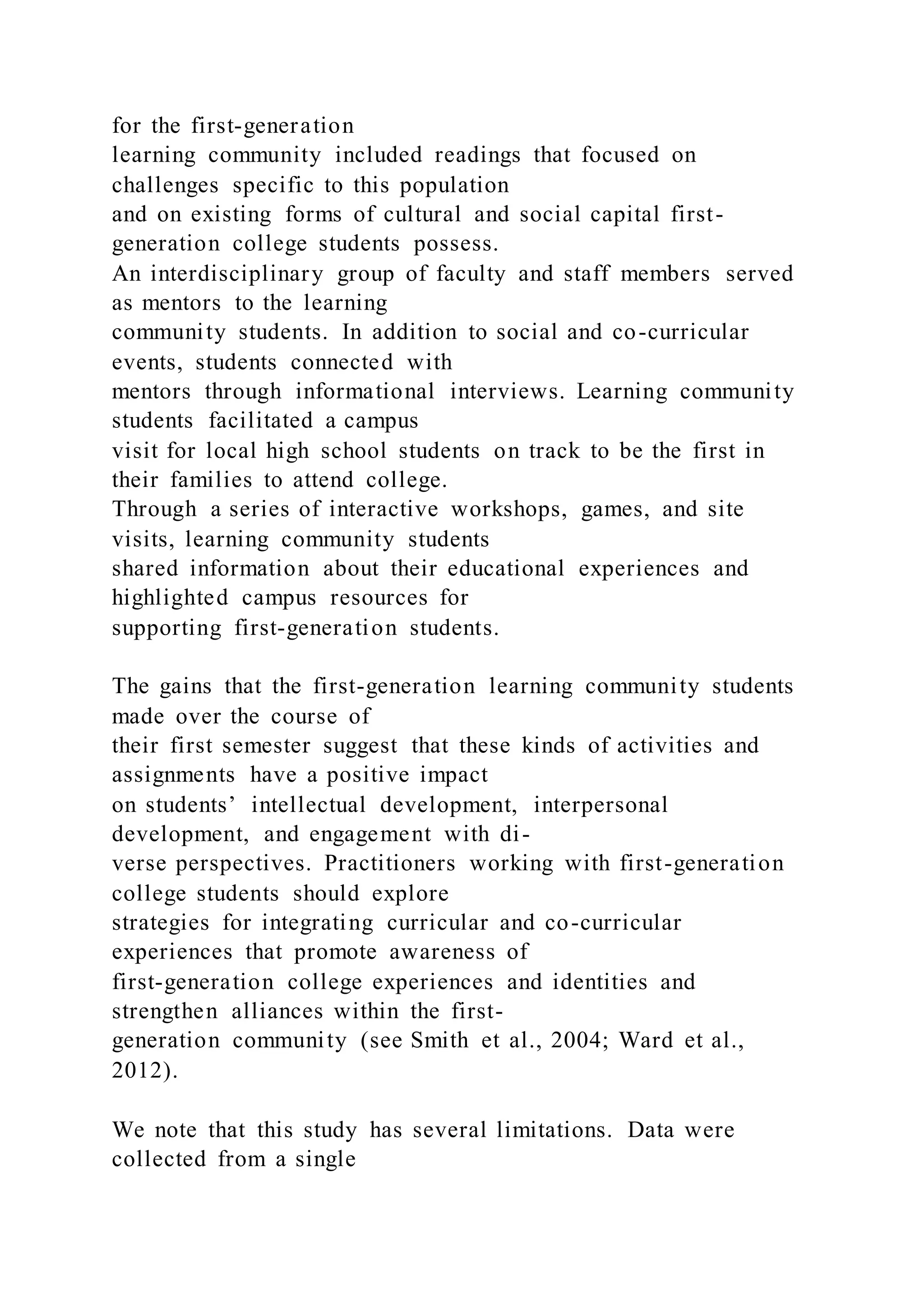 for the first-generation
learning community included readings that focused on
challenges specific to this population
and on existing forms of cultural and social capital first-
generation college students possess.
An interdisciplinary group of faculty and staff members served
as mentors to the learning
community students. In addition to social and co-curricular
events, students connected with
mentors through informational interviews. Learning community
students facilitated a campus
visit for local high school students on track to be the first in
their families to attend college.
Through a series of interactive workshops, games, and site
visits, learning community students
shared information about their educational experiences and
highlighted campus resources for
supporting first-generation students.
The gains that the first-generation learning community students
made over the course of
their first semester suggest that these kinds of activities and
assignments have a positive impact
on students’ intellectual development, interpersonal
development, and engagement with di-
verse perspectives. Practitioners working with first-generation
college students should explore
strategies for integrating curricular and co-curricular
experiences that promote awareness of
first-generation college experiences and identities and
strengthen alliances within the first-
generation community (see Smith et al., 2004; Ward et al.,
2012).
We note that this study has several limitations. Data were
collected from a single
 