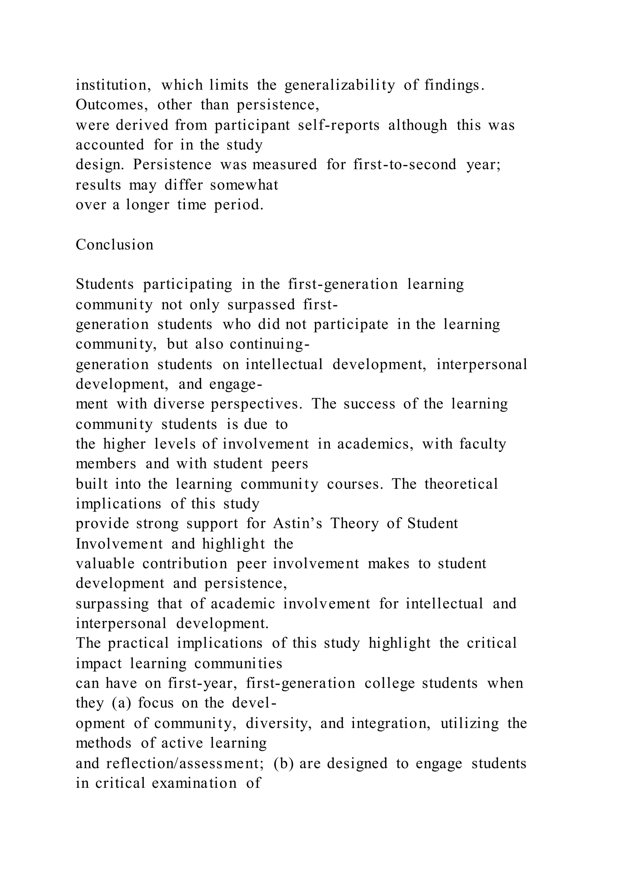 institution, which limits the generalizability of findings.
Outcomes, other than persistence,
were derived from participant self-reports although this was
accounted for in the study
design. Persistence was measured for first-to-second year;
results may differ somewhat
over a longer time period.
Conclusion
Students participating in the first-generation learning
community not only surpassed first-
generation students who did not participate in the learning
community, but also continuing-
generation students on intellectual development, interpersonal
development, and engage-
ment with diverse perspectives. The success of the learning
community students is due to
the higher levels of involvement in academics, with faculty
members and with student peers
built into the learning community courses. The theoretical
implications of this study
provide strong support for Astin’s Theory of Student
Involvement and highlight the
valuable contribution peer involvement makes to student
development and persistence,
surpassing that of academic involvement for intellectual and
interpersonal development.
The practical implications of this study highlight the critical
impact learning communities
can have on first-year, first-generation college students when
they (a) focus on the devel-
opment of community, diversity, and integration, utilizing the
methods of active learning
and reflection/assessment; (b) are designed to engage students
in critical examination of
 