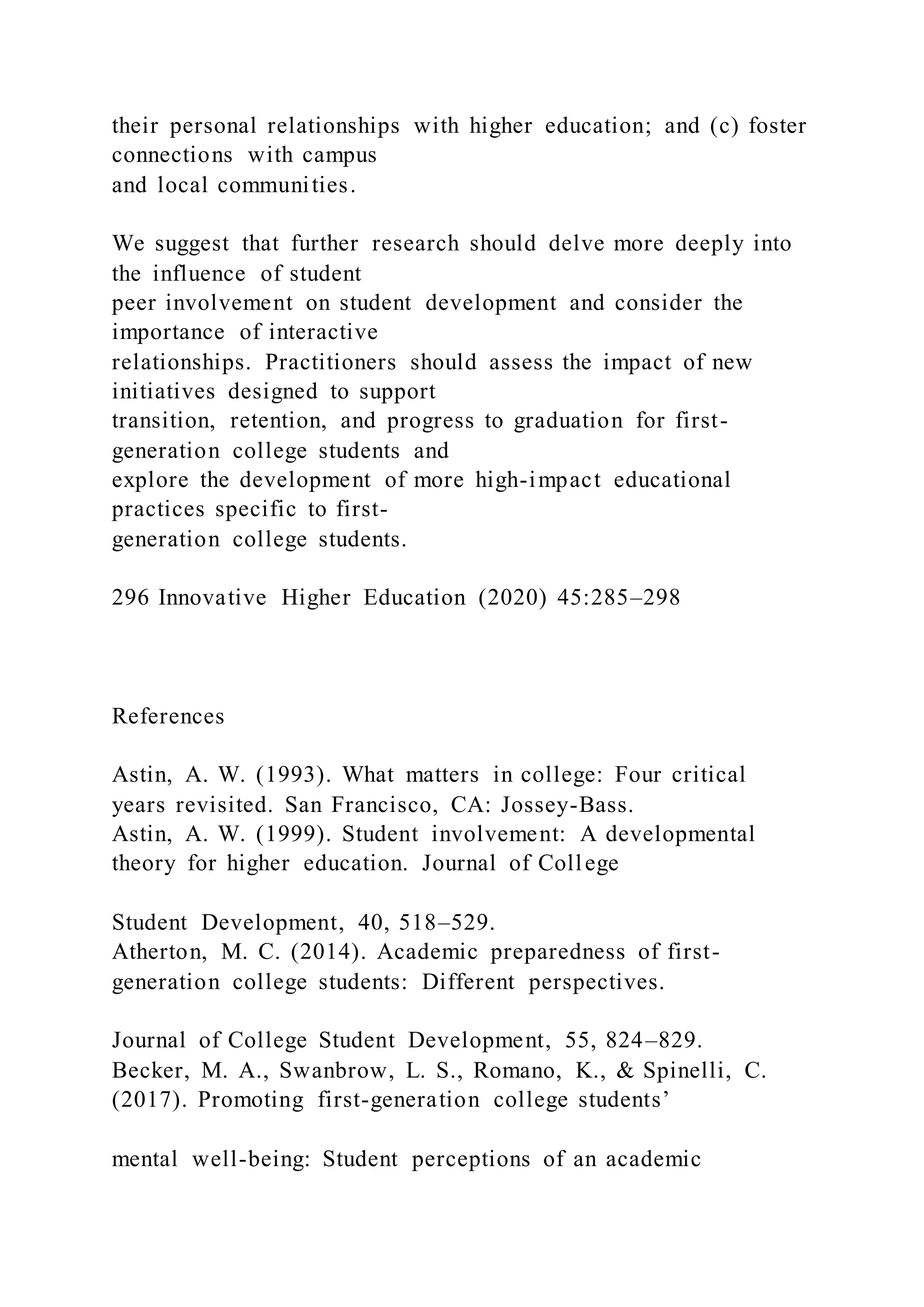 their personal relationships with higher education; and (c) foster
connections with campus
and local communities.
We suggest that further research should delve more deeply into
the influence of student
peer involvement on student development and consider the
importance of interactive
relationships. Practitioners should assess the impact of new
initiatives designed to support
transition, retention, and progress to graduation for first-
generation college students and
explore the development of more high-impact educational
practices specific to first-
generation college students.
296 Innovative Higher Education (2020) 45:285–298
References
Astin, A. W. (1993). What matters in college: Four critical
years revisited. San Francisco, CA: Jossey-Bass.
Astin, A. W. (1999). Student involvement: A developmental
theory for higher education. Journal of College
Student Development, 40, 518–529.
Atherton, M. C. (2014). Academic preparedness of first-
generation college students: Different perspectives.
Journal of College Student Development, 55, 824–829.
Becker, M. A., Swanbrow, L. S., Romano, K., & Spinelli, C.
(2017). Promoting first-generation college students’
mental well-being: Student perceptions of an academic
 