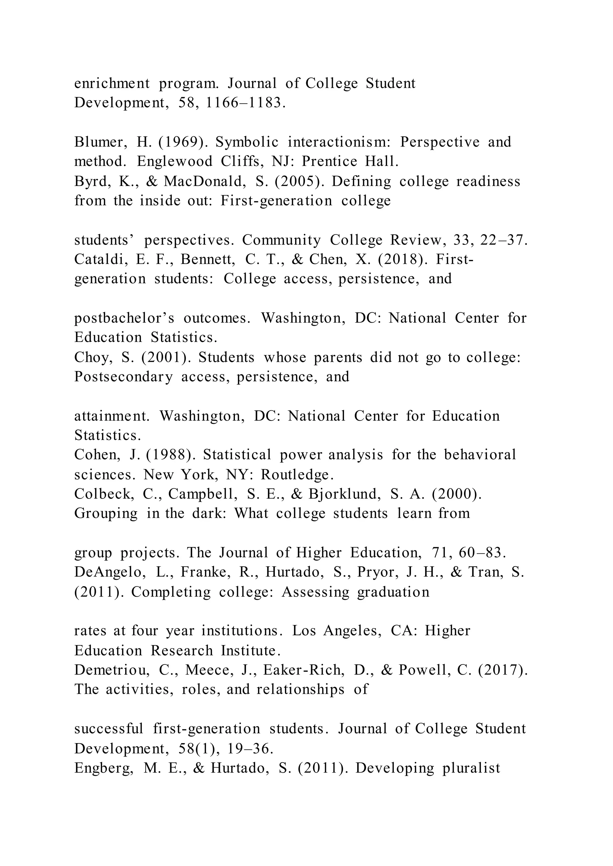 enrichment program. Journal of College Student
Development, 58, 1166–1183.
Blumer, H. (1969). Symbolic interactionism: Perspective and
method. Englewood Cliffs, NJ: Prentice Hall.
Byrd, K., & MacDonald, S. (2005). Defining college readiness
from the inside out: First-generation college
students’ perspectives. Community College Review, 33, 22–37.
Cataldi, E. F., Bennett, C. T., & Chen, X. (2018). First-
generation students: College access, persistence, and
postbachelor’s outcomes. Washington, DC: National Center for
Education Statistics.
Choy, S. (2001). Students whose parents did not go to college:
Postsecondary access, persistence, and
attainment. Washington, DC: National Center for Education
Statistics.
Cohen, J. (1988). Statistical power analysis for the behavioral
sciences. New York, NY: Routledge.
Colbeck, C., Campbell, S. E., & Bjorklund, S. A. (2000).
Grouping in the dark: What college students learn from
group projects. The Journal of Higher Education, 71, 60–83.
DeAngelo, L., Franke, R., Hurtado, S., Pryor, J. H., & Tran, S.
(2011). Completing college: Assessing graduation
rates at four year institutions. Los Angeles, CA: Higher
Education Research Institute.
Demetriou, C., Meece, J., Eaker-Rich, D., & Powell, C. (2017).
The activities, roles, and relationships of
successful first-generation students. Journal of College Student
Development, 58(1), 19–36.
Engberg, M. E., & Hurtado, S. (2011). Developing pluralist
 