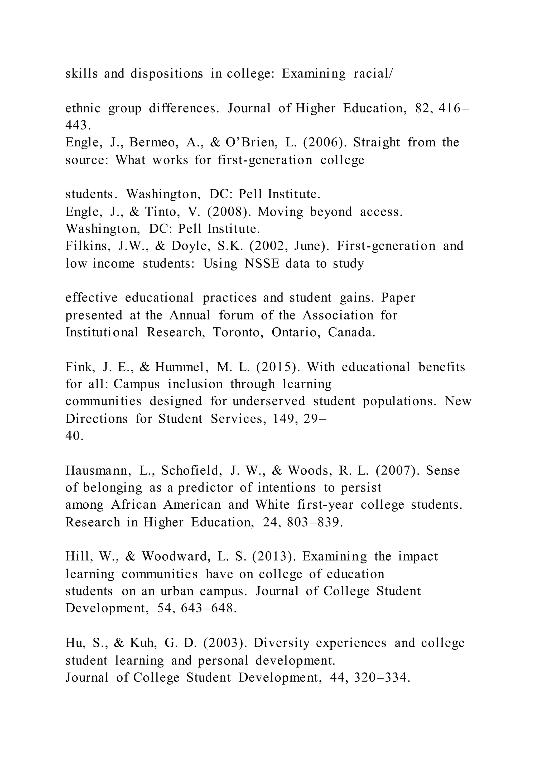 skills and dispositions in college: Examining racial/
ethnic group differences. Journal of Higher Education, 82, 416–
443.
Engle, J., Bermeo, A., & O’Brien, L. (2006). Straight from the
source: What works for first-generation college
students. Washington, DC: Pell Institute.
Engle, J., & Tinto, V. (2008). Moving beyond access.
Washington, DC: Pell Institute.
Filkins, J.W., & Doyle, S.K. (2002, June). First-generation and
low income students: Using NSSE data to study
effective educational practices and student gains. Paper
presented at the Annual forum of the Association for
Institutional Research, Toronto, Ontario, Canada.
Fink, J. E., & Hummel, M. L. (2015). With educational benefits
for all: Campus inclusion through learning
communities designed for underserved student populations. New
Directions for Student Services, 149, 29–
40.
Hausmann, L., Schofield, J. W., & Woods, R. L. (2007). Sense
of belonging as a predictor of intentions to persist
among African American and White first-year college students.
Research in Higher Education, 24, 803–839.
Hill, W., & Woodward, L. S. (2013). Examining the impact
learning communities have on college of education
students on an urban campus. Journal of College Student
Development, 54, 643–648.
Hu, S., & Kuh, G. D. (2003). Diversity experiences and college
student learning and personal development.
Journal of College Student Development, 44, 320–334.
 