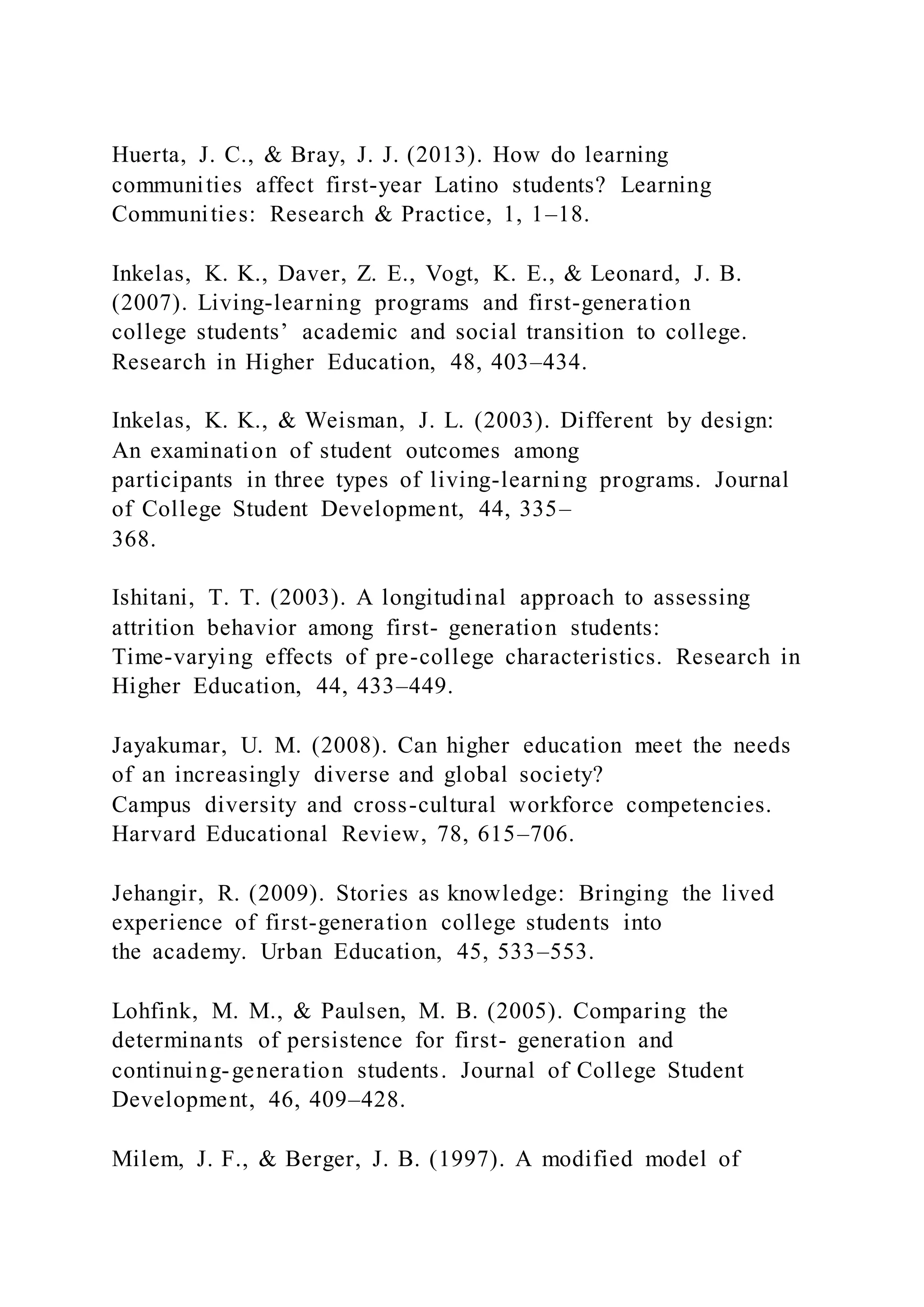 Huerta, J. C., & Bray, J. J. (2013). How do learning
communities affect first-year Latino students? Learning
Communities: Research & Practice, 1, 1–18.
Inkelas, K. K., Daver, Z. E., Vogt, K. E., & Leonard, J. B.
(2007). Living-learning programs and first-generation
college students’ academic and social transition to college.
Research in Higher Education, 48, 403–434.
Inkelas, K. K., & Weisman, J. L. (2003). Different by design:
An examination of student outcomes among
participants in three types of living-learning programs. Journal
of College Student Development, 44, 335–
368.
Ishitani, T. T. (2003). A longitudinal approach to assessing
attrition behavior among first- generation students:
Time-varying effects of pre-college characteristics. Research in
Higher Education, 44, 433–449.
Jayakumar, U. M. (2008). Can higher education meet the needs
of an increasingly diverse and global society?
Campus diversity and cross-cultural workforce competencies.
Harvard Educational Review, 78, 615–706.
Jehangir, R. (2009). Stories as knowledge: Bringing the lived
experience of first-generation college students into
the academy. Urban Education, 45, 533–553.
Lohfink, M. M., & Paulsen, M. B. (2005). Comparing the
determinants of persistence for first- generation and
continuing-generation students. Journal of College Student
Development, 46, 409–428.
Milem, J. F., & Berger, J. B. (1997). A modified model of
 