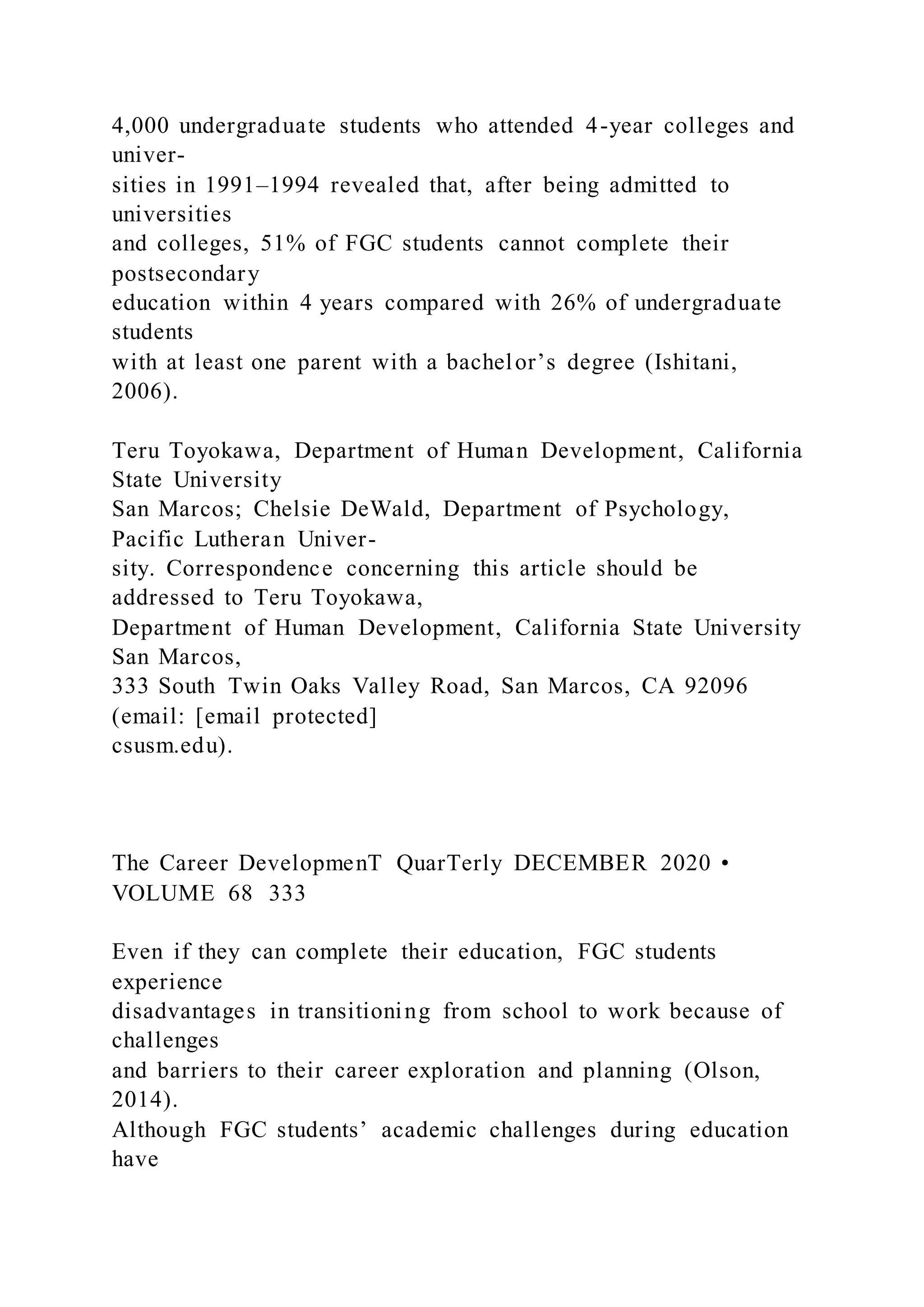 4,000 undergraduate students who attended 4-year colleges and
univer-
sities in 1991–1994 revealed that, after being admitted to
universities
and colleges, 51% of FGC students cannot complete their
postsecondary
education within 4 years compared with 26% of undergraduate
students
with at least one parent with a bachelor’s degree (Ishitani,
2006).
Teru Toyokawa, Department of Human Development, California
State University
San Marcos; Chelsie DeWald, Department of Psychology,
Pacific Lutheran Univer-
sity. Correspondence concerning this article should be
addressed to Teru Toyokawa,
Department of Human Development, California State University
San Marcos,
333 South Twin Oaks Valley Road, San Marcos, CA 92096
(email: [email protected]
csusm.edu).
The Career DevelopmenT QuarTerly DECEMBER 2020 •
VOLUME 68 333
Even if they can complete their education, FGC students
experience
disadvantages in transitioning from school to work because of
challenges
and barriers to their career exploration and planning (Olson,
2014).
Although FGC students’ academic challenges during education
have
 