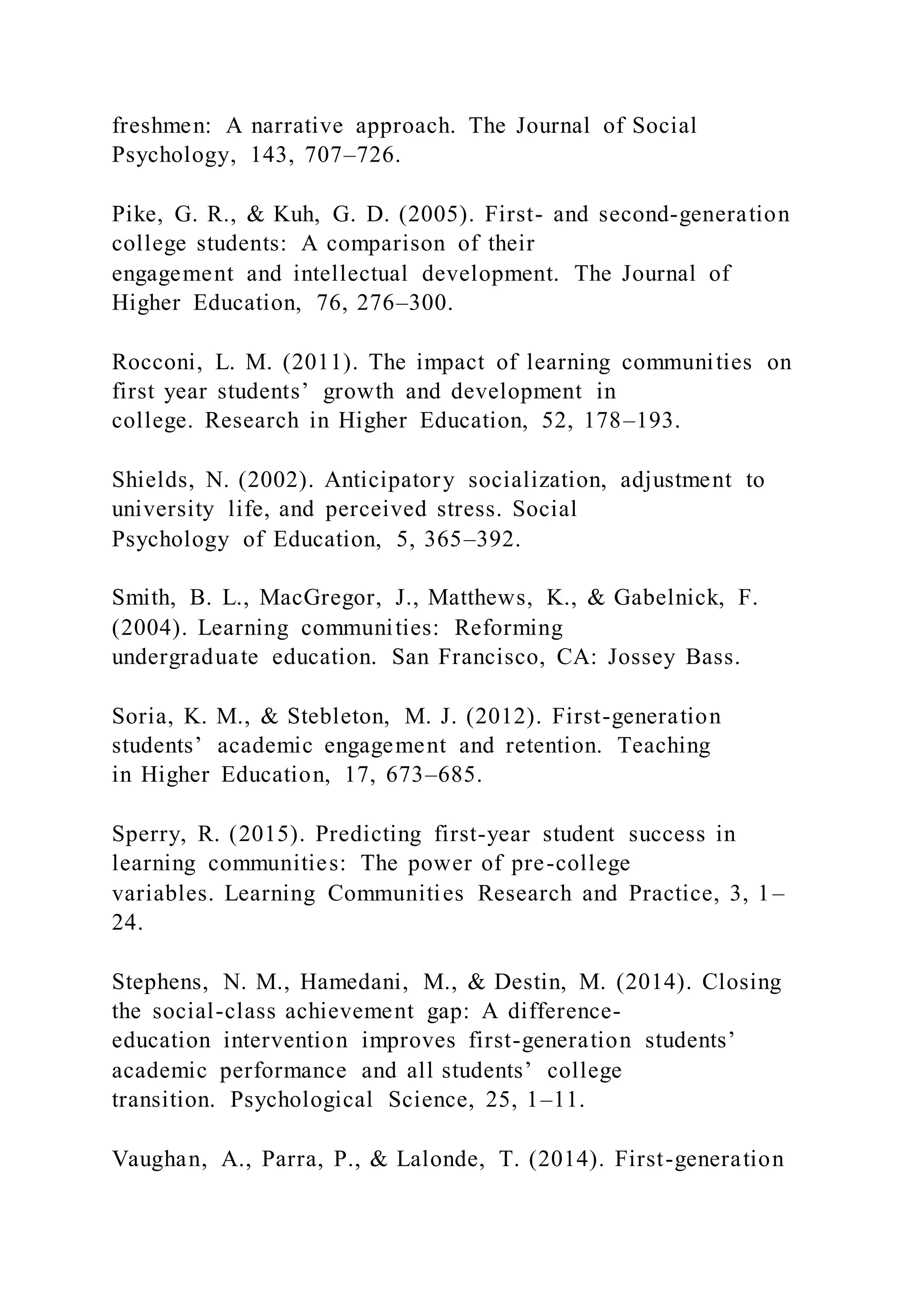 freshmen: A narrative approach. The Journal of Social
Psychology, 143, 707–726.
Pike, G. R., & Kuh, G. D. (2005). First- and second-generation
college students: A comparison of their
engagement and intellectual development. The Journal of
Higher Education, 76, 276–300.
Rocconi, L. M. (2011). The impact of learning communities on
first year students’ growth and development in
college. Research in Higher Education, 52, 178–193.
Shields, N. (2002). Anticipatory socialization, adjustment to
university life, and perceived stress. Social
Psychology of Education, 5, 365–392.
Smith, B. L., MacGregor, J., Matthews, K., & Gabelnick, F.
(2004). Learning communities: Reforming
undergraduate education. San Francisco, CA: Jossey Bass.
Soria, K. M., & Stebleton, M. J. (2012). First-generation
students’ academic engagement and retention. Teaching
in Higher Education, 17, 673–685.
Sperry, R. (2015). Predicting first-year student success in
learning communities: The power of pre-college
variables. Learning Communities Research and Practice, 3, 1–
24.
Stephens, N. M., Hamedani, M., & Destin, M. (2014). Closing
the social-class achievement gap: A difference-
education intervention improves first-generation students’
academic performance and all students’ college
transition. Psychological Science, 25, 1–11.
Vaughan, A., Parra, P., & Lalonde, T. (2014). First-generation
 