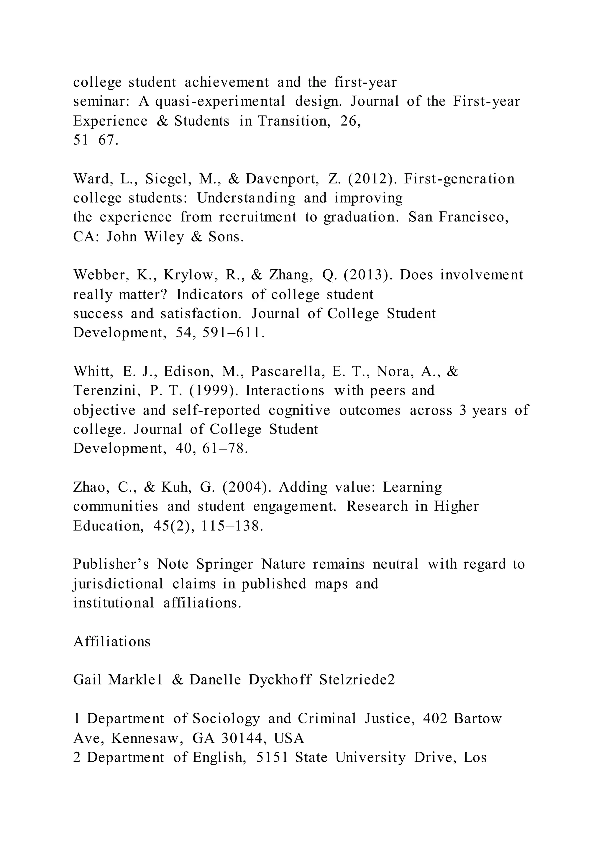 college student achievement and the first-year
seminar: A quasi-experimental design. Journal of the First-year
Experience & Students in Transition, 26,
51–67.
Ward, L., Siegel, M., & Davenport, Z. (2012). First-generation
college students: Understanding and improving
the experience from recruitment to graduation. San Francisco,
CA: John Wiley & Sons.
Webber, K., Krylow, R., & Zhang, Q. (2013). Does involvement
really matter? Indicators of college student
success and satisfaction. Journal of College Student
Development, 54, 591–611.
Whitt, E. J., Edison, M., Pascarella, E. T., Nora, A., &
Terenzini, P. T. (1999). Interactions with peers and
objective and self-reported cognitive outcomes across 3 years of
college. Journal of College Student
Development, 40, 61–78.
Zhao, C., & Kuh, G. (2004). Adding value: Learning
communities and student engagement. Research in Higher
Education, 45(2), 115–138.
Publisher’s Note Springer Nature remains neutral with regard to
jurisdictional claims in published maps and
institutional affiliations.
Affiliations
Gail Markle1 & Danelle Dyckhoff Stelzriede2
1 Department of Sociology and Criminal Justice, 402 Bartow
Ave, Kennesaw, GA 30144, USA
2 Department of English, 5151 State University Drive, Los
 