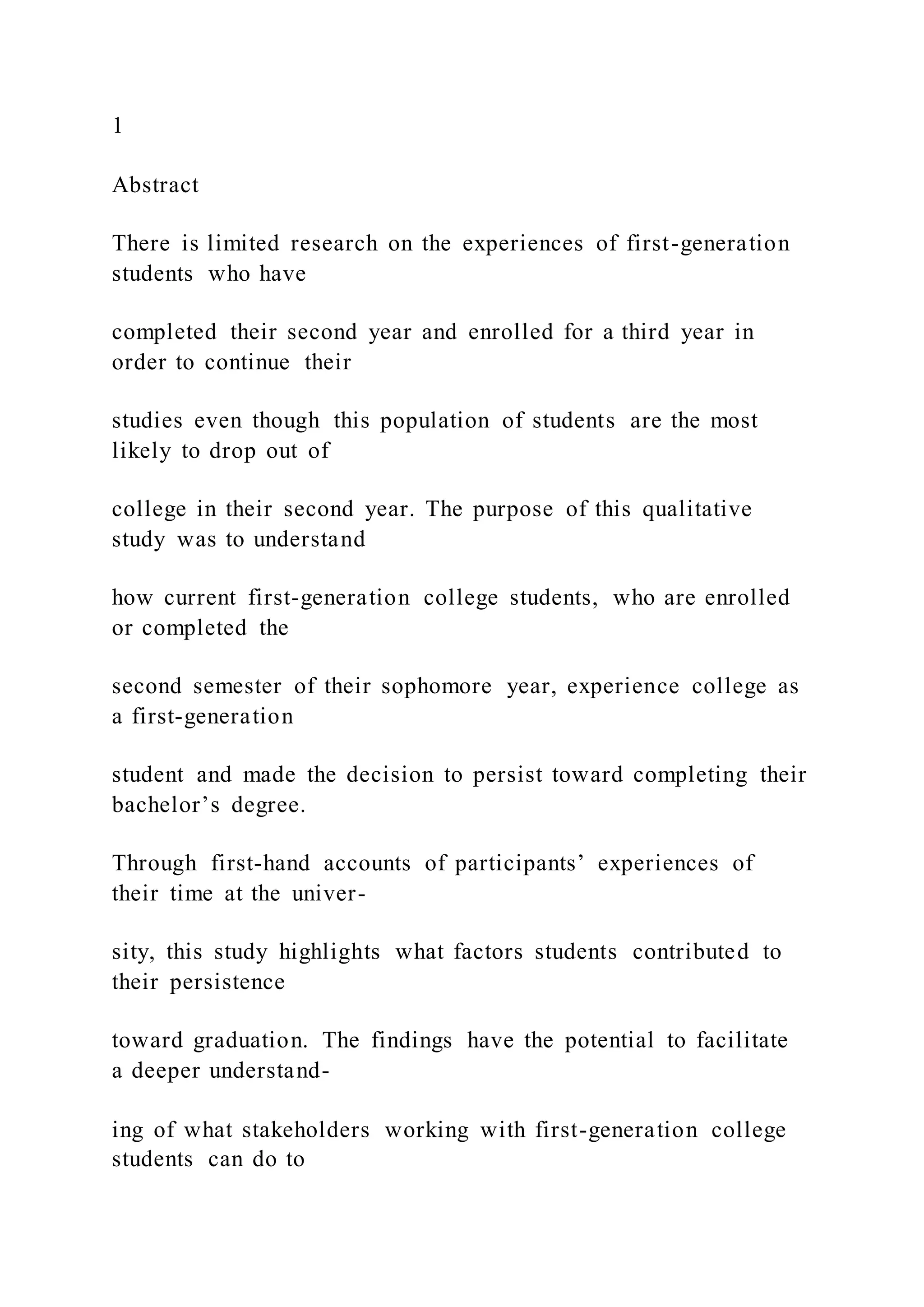 1
Abstract
There is limited research on the experiences of first-generation
students who have
completed their second year and enrolled for a third year in
order to continue their
studies even though this population of students are the most
likely to drop out of
college in their second year. The purpose of this qualitative
study was to understand
how current first-generation college students, who are enrolled
or completed the
second semester of their sophomore year, experience college as
a first-generation
student and made the decision to persist toward completing their
bachelor’s degree.
Through first-hand accounts of participants’ experiences of
their time at the univer-
sity, this study highlights what factors students contributed to
their persistence
toward graduation. The findings have the potential to facilitate
a deeper understand-
ing of what stakeholders working with first-generation college
students can do to
 