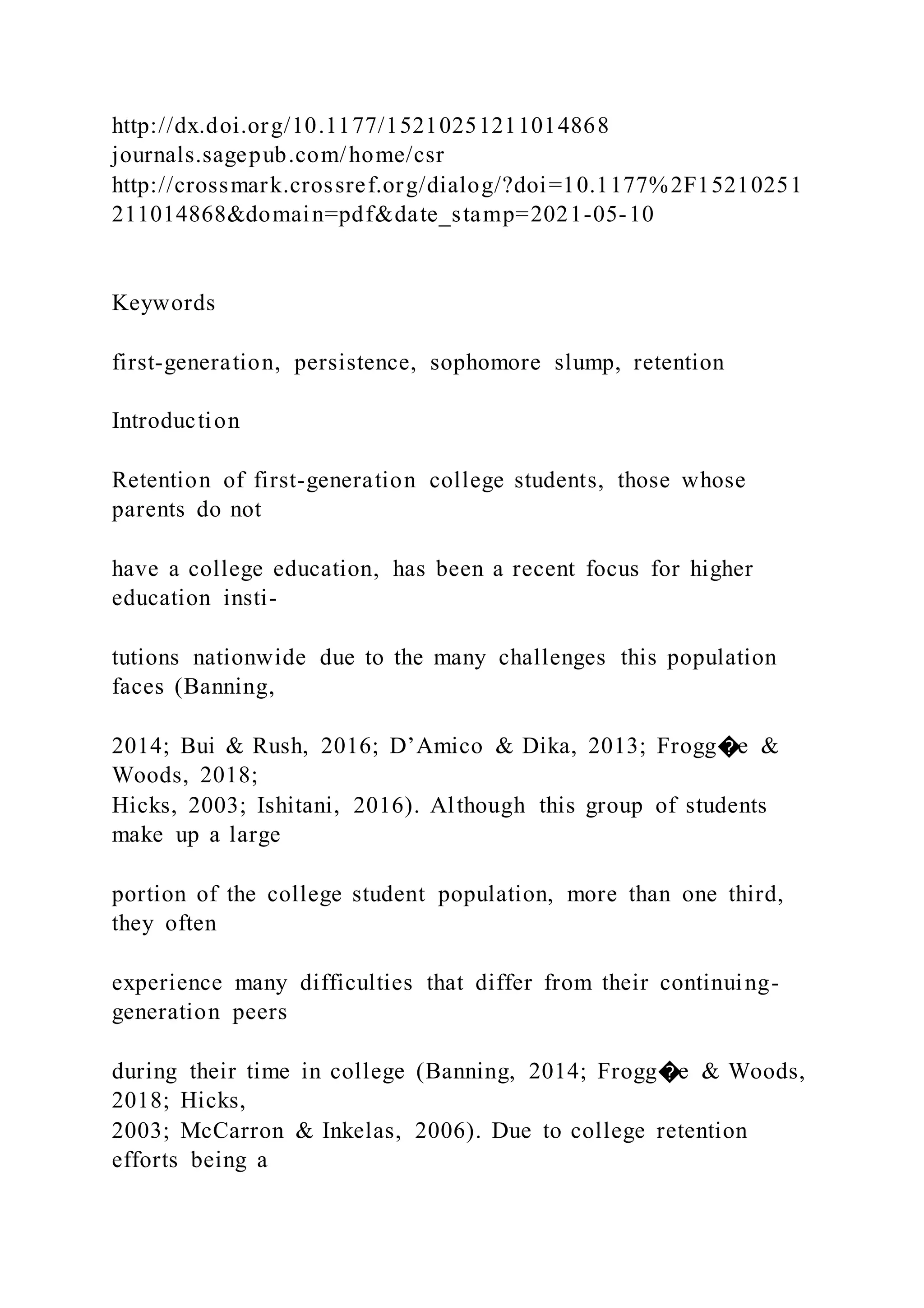 http://dx.doi.org/10.1177/15210251211014868
journals.sagepub.com/home/csr
http://crossmark.crossref.org/dialog/?doi=10.1177%2F15210251
211014868&domain=pdf&date_stamp=2021-05-10
Keywords
first-generation, persistence, sophomore slump, retention
Introduction
Retention of first-generation college students, those whose
parents do not
have a college education, has been a recent focus for higher
education insti-
tutions nationwide due to the many challenges this population
faces (Banning,
2014; Bui & Rush, 2016; D’Amico & Dika, 2013; Frogg�e &
Woods, 2018;
Hicks, 2003; Ishitani, 2016). Although this group of students
make up a large
portion of the college student population, more than one third,
they often
experience many difficulties that differ from their continuing-
generation peers
during their time in college (Banning, 2014; Frogg�e & Woods,
2018; Hicks,
2003; McCarron & Inkelas, 2006). Due to college retention
efforts being a
 