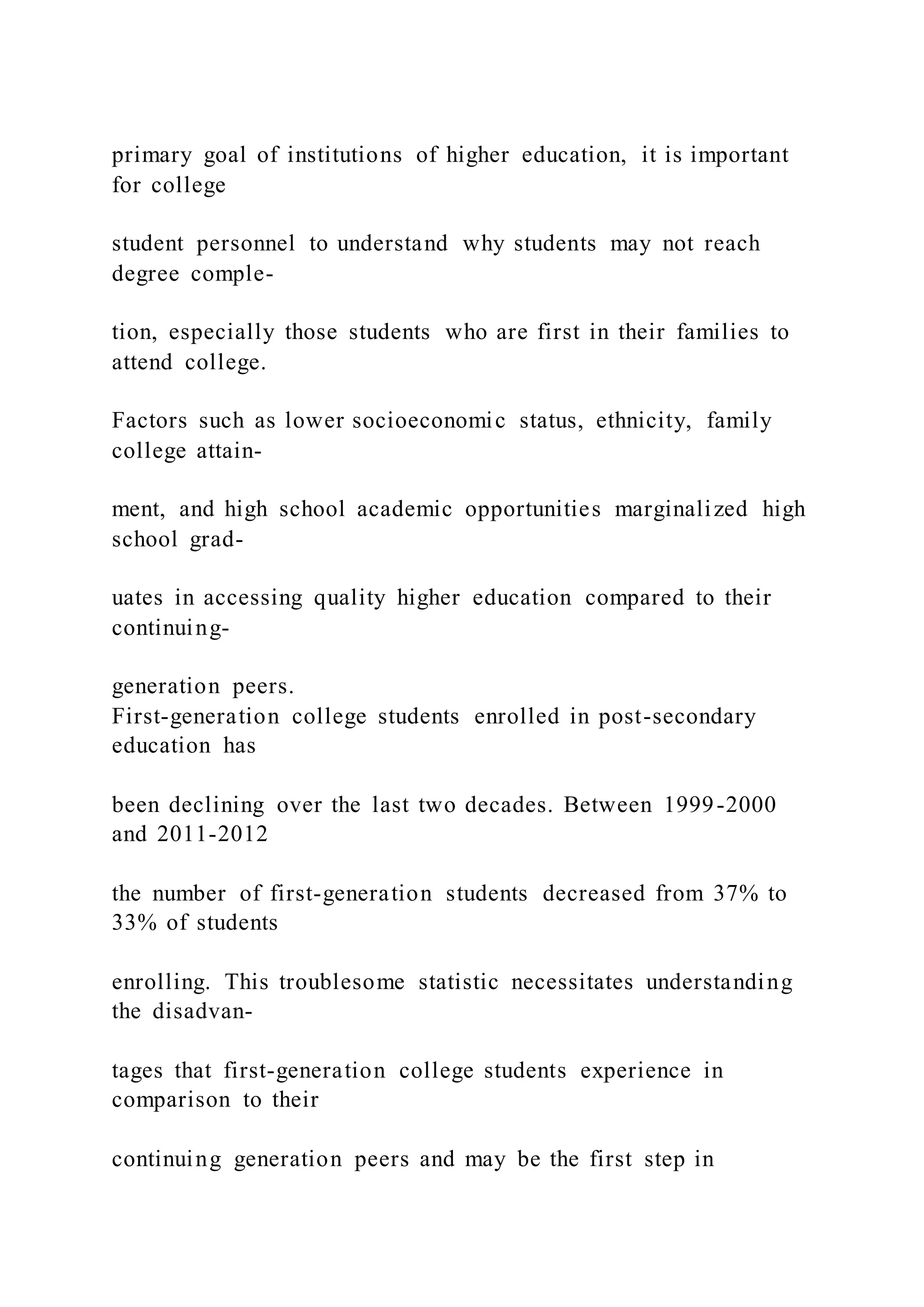 primary goal of institutions of higher education, it is important
for college
student personnel to understand why students may not reach
degree comple-
tion, especially those students who are first in their families to
attend college.
Factors such as lower socioeconomic status, ethnicity, family
college attain-
ment, and high school academic opportunities marginalized high
school grad-
uates in accessing quality higher education compared to their
continuing-
generation peers.
First-generation college students enrolled in post-secondary
education has
been declining over the last two decades. Between 1999-2000
and 2011-2012
the number of first-generation students decreased from 37% to
33% of students
enrolling. This troublesome statistic necessitates understanding
the disadvan-
tages that first-generation college students experience in
comparison to their
continuing generation peers and may be the first step in
 